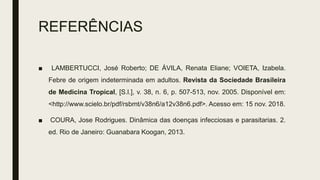 REFERÊNCIAS
■ LAMBERTUCCI, José Roberto; DE ÁVILA, Renata Eliane; VOIETA, Izabela.
Febre de origem indeterminada em adultos. Revista da Sociedade Brasileira
de Medicina Tropical, [S.l.], v. 38, n. 6, p. 507-513, nov. 2005. Disponível em:
<http://www.scielo.br/pdf/rsbmt/v38n6/a12v38n6.pdf>. Acesso em: 15 nov. 2018.
■ COURA, Jose Rodrigues. Dinâmica das doenças infecciosas e parasitarias. 2.
ed. Rio de Janeiro: Guanabara Koogan, 2013.
 
