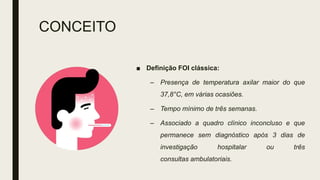CONCEITO
■ Definição FOI clássica:
– Presença de temperatura axilar maior do que
37,8°C, em várias ocasiões.
– Tempo mínimo de três semanas.
– Associado a quadro clínico inconcluso e que
permanece sem diagnóstico após 3 dias de
investigação hospitalar ou três
consultas ambulatoriais.
 