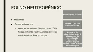 FOI NO NEUTROPÊNICO
■ Frequentes.
■ Causas mais comuns:
– Doenças bacterianas, fúngicas, virais (CMV,
herpes, influenza e outros), efeitos tóxicos de
quimioterápicos, febre por drogas.
Neutrófilos < 500mm³
Febre≥ 37,8ºC em
várias ocasiões
Ausência de
diagnóstico após 3
dias apesar de
investigação
adequada
(incluindo pelo
menos 48h de cultura
microbiológica)
 