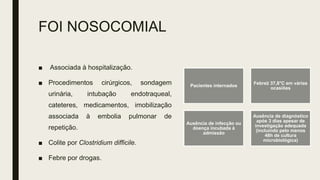 FOI NOSOCOMIAL
■ Associada à hospitalização.
■ Procedimentos cirúrgicos, sondagem
urinária, intubação endotraqueal,
cateteres, medicamentos, imobilização
associada à embolia pulmonar de
repetição.
■ Colite por Clostridium difficile.
■ Febre por drogas.
Pacientes internados
Febre≥ 37,8°C em várias
ocasiões
Ausência de infecção ou
doença incubada à
admissão
Ausência de diagnóstico
após 3 dias apesar de
investigação adequada
(incluindo pelo menos
48h de cultura
microbiológica)
 