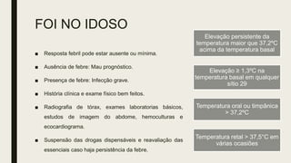 FOI NO IDOSO
■ Resposta febril pode estar ausente ou mínima.
■ Ausência de febre: Mau prognóstico.
■ Presença de febre: Infecção grave.
■ História clínica e exame físico bem feitos.
■ Radiografia de tórax, exames laboratorias básicos,
estudos de imagem do abdome, hemoculturas e
ecocardiograma.
■ Suspensão das drogas dispensáveis e reavaliação das
essenciais caso haja persistência da febre.
Elevação persistente da
temperatura maior que 37,2ºC
acima da temperatura basal
Elevação ≥ 1,3ºC na
temperatura basal em qualquer
sítio 29
Temperatura oral ou timpânica
> 37,2ºC
Temperatura retal > 37,5°C em
várias ocasiões
 