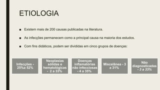 ETIOLOGIA
■ Existem mais de 200 causas publicadas na literatura.
■ As infecções permanecem como a principal causa na maioria dos estudos.
■ Com fins didáticos, podem ser divididas em cinco grupos de doenças:
Infecções -
25%a 52%
Neoplasias
sólidas e
hematológicas
- 2 a 33%
Doenças
inflamatórias
não infecciosas
- 4 a 35%
Miscelânea - 3
a 31%
Não
diagnosticadas
- 3 a 33%
 