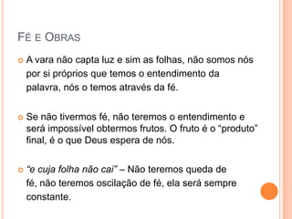 Fé e ObrasA vara não capta luz e sim as folhas, não somos nós por si próprios que temos o entendimento da palavra, nós o temos através da fé.  Se não tivermos fé, não teremos o entendimento e será impossível obtermos frutos. O fruto é o “produto” final, é o que Deus espera de nós.“e cuja folha não cai” – Não teremos queda de fé, não teremos oscilação de fé, ela será constante.