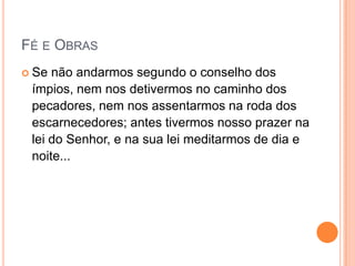 Fé e ObrasSe não andarmos segundo o conselho dos ímpios, nem nos detivermos no caminho dos pecadores, nem nos assentarmos na roda dos escarnecedores;antes tivermos nosso prazer na lei do Senhor, e na sua lei meditarmos de dia e noite...