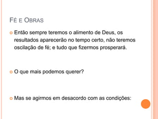 Fé e ObrasEntão sempre teremos o alimento de Deus, os resultados aparecerão no tempo certo, não teremos oscilação de fé; e tudo que fizermos prosperará.O que mais podemos querer?Mas se agirmos em desacordo com as condições: