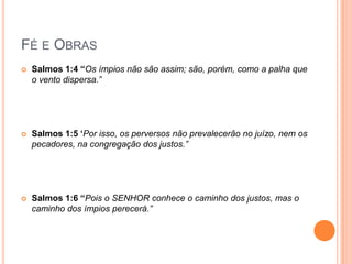 Fé e ObrasSalmos 1:4 “Os ímpios não são assim; são, porém, como a palha que o vento dispersa.”Salmos 1:5 ‘Por isso, os perversos não prevalecerão no juízo, nem os pecadores, na congregação dos justos.”Salmos 1:6 “Pois o SENHOR conhece o caminho dos justos, mas o caminho dos ímpios perecerá.”