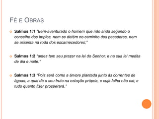 Fé e ObrasSalmos 1:1 “Bem-aventurado o homem que não anda segundo o conselho dos ímpios, nem se detém no caminho dos pecadores, nem se assenta na roda dos escarnecedores;”Salmos 1:2 “antes tem seu prazer na lei do Senhor, e na sua lei medita de dia e noite.”Salmos 1:3 “Pois será como a árvore plantada junto às correntes de águas, a qual dá o seu fruto na estação própria, e cuja folha não cai; e tudo quanto fizer prosperará.” 