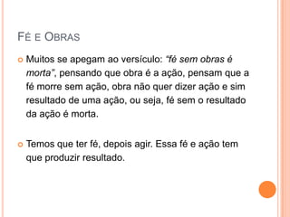 Fé e ObrasMuitos se apegam ao versículo: “fé sem obras é morta”, pensando que obra é a ação, pensam que a fé morre sem ação, obra não quer dizer ação e sim resultado de uma ação, ou seja, fé sem o resultado da ação é morta.Temos que ter fé, depois agir. Essa fé e ação tem que produzir resultado.