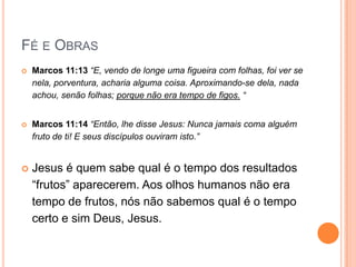 Fé e ObrasMarcos 11:13 “E, vendo de longe uma figueira com folhas, foi ver se nela, porventura, acharia alguma coisa. Aproximando-se dela, nada achou, senão folhas; porque não era tempo de figos. “     Marcos 11:14 “Então, lhe disse Jesus: Nunca jamais coma alguém fruto de ti! E seus discípulos ouviram isto.”      Jesus é quem sabe qual é o tempo dos resultados (frutos)aparecerem. Aos olhos humanos não era tempo de frutos, nós não sabemos qual é o tempo certo e sim Deus, Jesus.