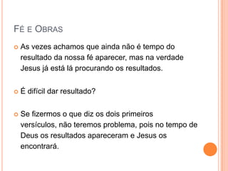 Fé e ObrasAs vezes achamos que ainda não é tempo do resultado da nossa fé aparecer, mas na verdade Jesus já está lá procurando os resultados.É difícil dar resultado?Se fizermos o que diz os dois primeiros versículos, não teremos problema, pois no tempo de Deus os resultados apareceram e Jesus os encontrará.