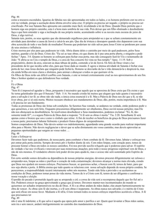 Pág. 46
como a tesouros escondidos. Iguarias de fábulas nos são apresentadas em todos os lados, e os homens preferem crer no erro a
crer na verdade, porque a aceitação desta última envolve uma cruz. O próprio eu precisa ser negado; o próprio eu precisa ser
crucificado. Por isso Satanás lhes apresenta um caminho mais fácil, invalidando a lei de Deus. Quando Deus permite que o
homem siga seu próprio caminho, esta é a hora mais sombria de sua vida. Pois deixar que um filho obstinado e desobediente
faça o que bem entender e siga a inclinação de sua própria mente, acumulando sobre si as nuvens mais escuras do juízo de
Deus, é algo terrível.
Satanás tem, porém, os seus agentes que são demasiado orgulhosos para arrepender-se e que se acham constantemente em
atividade para derrubar a causa de Jeová e calcá-la aos pés. Que dia de tristeza e desespero quando eles depararem com sua
obra acrescida de todo o seu fardo de resultados! Pessoas que poderiam ter sido salvas para Jesus Cristo se perderam por causa
de seus ensinos e influência.
Cristo morreu por eles para que pudessem ter vida. Abriu diante deles o caminho por meio do qual pudessem, pelos Seus
méritos, guardar a lei de Deus. Cristo diz: "Eu sei as tuas obras; eis que diante de ti pus uma porta aberta, e ninguém a pode
fechar." Apoc. 3:8. Quanto os homens se esforçam para fechar essa porta; mas não conseguem fazê-lo! Eis o testemunho de
João: "E abriu-se no Céu o templo de Deus, e a arca do Seu concerto foi vista no Seu templo." Apoc. 11:19. Sob o
propiciatório, dentro da arca, estavam as duas tábuas de pedra, contendo a lei de Jeová. Os fiéis de Deus viram a luz
procedente da lei que incidiu sobre eles, para que fosse dada ao mundo. E agora a intensa atividade de Satanás é fechar essa
porta de luz; mas Jesus declara que ninguém pode fechá-la. Homens se desviarão da luz e irão denunciá-la e desprezá-la, mas
ela ainda brilha em raios claros e distintos, para animar e abençoar a todos os que queiram vê-la.
Os filhos de Deus terão um difícil conflito com Satanás, e este se tornará extremamente cruel ao nos aproximarmos de seu fim.
Mas o Senhor ajudará os que defenderem Sua verdade.
5
Fé e Obras
Pág. 47
"Sem fé é impossível agradar a Deus, porquanto é necessário que aquele que se aproxima de Deus creia que Ele existe e que
Se torna galardoador dos que O buscam." Heb. 11:6. No mundo cristão há muitos que alegam que tudo quanto é necessário
para a salvação é ter fé; as obras não são nada; a única coisa essencial é a fé. Mas a Palavra de Deus nos diz que a fé, se não
tiver obras, por si só está morta. Muitos recusam obedecer aos mandamentos de Deus; dão, porém, muita importância à fé. Mas
a fé precisa ter um fundamento.
Todas as promessas de Deus são feitas sob condições. Se fazemos Sua vontade, se andamos na verdade, então podemos pedir o
que quisermos, e nos será feito. Enquanto procurarmos diligentemente ser obedientes, Deus ouvirá nossas petições; mas Ele
não nos abençoará na desobediência. Se resolvemos desobedecer a Seus mandamentos, podemos exclamar: "Fé, fé, tão-
somente tende fé!", e a segura Palavra de Deus dará a resposta: "A fé sem as obras é morta." Tia. 2:20. Semelhante fé será
apenas como o bronze que soa e como o címbalo que retine. A fim de receber os benefícios da graça de Deus precisamos fazer
a nossa parte; precisamos labutar fielmente e produzir frutos dignos do arrependimento.
Somos cooperadores de Deus. Não deveis sentar-vos indolentemente, aguardando uma grande ocasião para realizar importante
obra para o Mestre. Não deveis negligenciar o dever que se acha diretamente em vosso caminho, mas deveis aproveitar as
pequenas oportunidades que surgem ao vosso redor. ...
Pág. 48
Lutar e Esforçar-se
Devemos fazer tudo que pudermos, de nossa parte, para combater o bom combate da fé. Devemos lutar, labutar e esforçar-nos
por entrar pela porta estreita. Sempre devemos pôr o Senhor diante de nós. Com mãos limpas, com coração puro, temos de
procurar honrar a Deus em todos os nossos caminhos. Foi-nos provido auxílio nAquele que é poderoso para salvar. O espírito
de verdade e luz nos vivificará e renovará por suas misteriosas atuações; pois todo o nosso progresso espiritual vem de Deus, e
não de nós mesmos. O verdadeiro obreiro terá poder divino para ajudá-lo, mas o ocioso não será sustentado pelo Espírito de
Deus.
Em certo sentido somos deixados na dependência de nossas próprias energias; devemos procurar diligentemente ser zelosos e
arrepender-nos, limpar as mãos e purificar o coração de toda contaminação; devemos alcançar a norma mais elevada, crendo
que Deus nos ajudará em nossos esforços. Precisamos buscar, se queremos achar, e buscar com fé; temos de bater, para que
nos seja aberta a porta. A Bíblia ensina que tudo quanto se relaciona com nossa salvação depende de nossa própria conduta. Se
perecermos, a responsabilidade recairá inteiramente sobre nós mesmos. Tendo sido feita a provisão e se aceitarmos as
condições de Deus, podemos tomar posse da vida eterna. Temos de ir a Cristo com fé, temos de ser diligentes e confirmar a
nossa vocação e eleição.
O perdão do pecado é prometido àquele que se arrepende e crê; a coroa da vida será a recompensa daquele que for fiel até o
fim. Podemos crescer na graça aproveitando a graça que já temos. Devemos manter-nos incontaminados do mundo se
quisermos ser achados irrepreensíveis no dia de Deus. A fé e as obras andam de mãos dadas; elas atuam harmoniosamente na
obra de vencer. As obras sem fé são mortas, e a fé sem obras é inoperante. As obras nunca nos salvarão; é o mérito de Cristo
que será eficaz em nosso favor. Mediante a fé nEle, Cristo tornará todos os nossos esforços imperfeitos aceitáveis a Deus. A fé
que precisamos ter
Pág. 49
não é uma fé indolente; a fé que salva é aquela que opera pelo amor e purifica o ser. Quem quer levantar a Deus mãos santas,
sem ira e sem rancor, andará inteligentemente no caminho dos mandamentos de Deus.
 