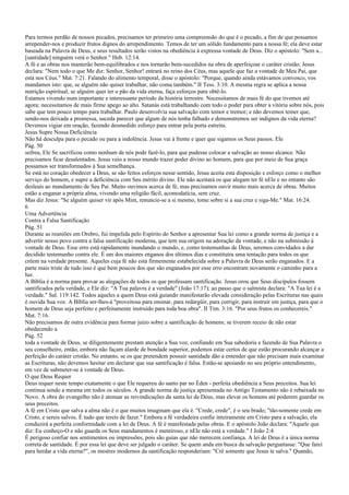 Para termos perdão de nossos pecados, precisamos ter primeiro uma compreensão do que é o pecado, a fim de que possamos
arrepender-nos e produzir frutos dignos do arrependimento. Temos de ter um sólido fundamento para a nossa fé; ela deve estar
baseada na Palavra de Deus, e seus resultados serão vistos na obediência à expressa vontade de Deus. Diz o apóstolo: "Sem a...
[santidade] ninguém verá o Senhor." Heb. 12:14.
A fé e as obras nos manterão bem-equilibrados e nos tornarão bem-sucedidos na obra de aperfeiçoar o caráter cristão. Jesus
declara: "Nem todo o que Me diz: Senhor, Senhor! entrará no reino dos Céus, mas aquele que faz a vontade de Meu Pai, que
está nos Céus." Mat. 7:21. Falando do alimento temporal, disse o apóstolo: "Porque, quando ainda estávamos convosco, vos
mandamos isto: que, se alguém não quiser trabalhar, não coma também." II Tess. 3:10. A mesma regra se aplica a nossa
nutrição espiritual; se alguém quer ter o pão da vida eterna, faça esforços para obtê-lo.
Estamos vivendo num importante e interessante período da história terrestre. Necessitamos de mais fé do que tivemos até
agora; necessitamos de mais firme apego ao alto. Satanás está trabalhando com todo o poder para obter a vitória sobre nós, pois
sabe que tem pouco tempo para trabalhar. Paulo desenvolvia sua salvação com temor e tremor; e não devemos temer que,
sendo-nos deixada a promessa, suceda parecer que algum de nós tenha falhado e demonstremos ser indignos da vida eterna?
Devemos vigiar em oração, fazendo desmedido esforço para entrar pela porta estreita.
Jesus Supre Nossa Deficiência
Não há desculpa para o pecado ou para a indolência. Jesus vai à frente e quer que sigamos os Seus passos. Ele
Pág. 50
sofreu, Ele Se sacrificou como nenhum de nós pode fazê-lo, para que pudesse colocar a salvação ao nosso alcance. Não
precisamos ficar desalentados. Jesus veio a nosso mundo trazer poder divino ao homem, para que por meio de Sua graça
possamos ser transformados à Sua semelhança.
Se está no coração obedecer a Deus, se são feitos esforços nesse sentido, Jesus aceita esta disposição e esforço como o melhor
serviço do homem, e supre a deficiência com Seu mérito divino. Ele não aceitará os que alegam ter fé nEle e no entanto são
desleais ao mandamento de Seu Pai. Muito ouvimos acerca de fé, mas precisamos ouvir muito mais acerca de obras. Muitos
estão a enganar a própria alma, vivendo uma religião fácil, acomodatícia, sem cruz.
Mas diz Jesus: "Se alguém quiser vir após Mim, renuncie-se a si mesmo, tome sobre si a sua cruz e siga-Me." Mat. 16:24.
6
Uma Advertência
Contra a Falsa Santificação
Pág. 51
Durante as reuniões em Orebro, fui impelida pelo Espírito do Senhor a apresentar Sua lei como a grande norma de justiça e a
advertir nosso povo contra a falsa santificação moderna, que tem sua origem na adoração da vontade, e não na submissão à
vontade de Deus. Esse erro está rapidamente inundando o mundo, e, como testemunhas de Deus, seremos convidados a dar
decidido testemunho contra ele. É um dos maiores enganos dos últimos dias e constituíra uma tentação para todos os que
crêem na verdade presente. Aqueles cuja fé não está firmemente estabelecida sobre a Palavra de Deus serão enganados. E a
parte mais triste de tudo isso é que bem poucos dos que são enganados por esse erro encontram novamente o caminho para a
luz.
A Bíblia é a norma para provar as alegações de todos os que professam santificação. Jesus orou que Seus discípulos fossem
santificados pela verdade, e Ele diz: "A Tua palavra é a verdade" (João 17:17); ao passo que o salmista declara: "A Tua lei é a
verdade." Sal. 119:142. Todos aqueles a quem Deus está guiando manifestarão elevada consideração pelas Escrituras nas quais
é ouvida Sua voz. A Bíblia ser-lhes-á "proveitosa para ensinar, para redargüir, para corrigir, para instruir em justiça, para que o
homem de Deus seja perfeito e perfeitamente instruído para toda boa obra". II Tim. 3:16. "Por seus frutos os conhecereis."
Mat. 7:16.
Não precisamos de outra evidência para formar juízo sobre a santificação de homens; se tiverem receio de não estar
obedecendo a
Pág. 52
toda a vontade de Deus, se diligentemente prestam atenção a Sua voz, confiando em Sua sabedoria e fazendo de Sua Palavra o
seu conselheiro, então, embora não façam alarde de bondade superior, podemos estar certos de que estão procurando alcançar a
perfeição do caráter cristão. No entanto, se os que pretendem possuir santidade dão a entender que não precisam mais examinar
as Escrituras, não devemos hesitar em declarar que sua santificação é falsa. Estão-se apoiando no seu próprio entendimento,
em vez de submeter-se à vontade de Deus.
O que Deus Requer
Deus requer neste tempo exatamente o que Ele requereu do santo par no Éden - perfeita obediência a Seus preceitos. Sua lei
continua sendo a mesma em todos os séculos. A grande norma de justiça apresentada no Antigo Testamento não é rebaixada no
Novo. A obra do evangelho não é atenuar as reivindicações da santa lei de Deus, mas elevar os homens até poderem guardar os
seus preceitos.
A fé em Cristo que salva a alma não é o que muitos imaginam que ela é. "Crede, crede", é o seu brado; "tão-somente crede em
Cristo, e sereis salvos. É tudo que tereis de fazer." Embora a fé verdadeira confie inteiramente em Cristo para a salvação, ela
conduzirá a perfeita conformidade com a lei de Deus. A fé é manifestada pelas obras. E o apóstolo João declara: "Aquele que
diz: Eu conheço-O e não guarda os Seus mandamentos é mentiroso, e nEle não está a verdade." I João 2:4.
É perigoso confiar nos sentimentos ou impressões, pois são guias que não merecem confiança. A lei de Deus é a única norma
correta de santidade. É por essa lei que deve ser julgado o caráter. Se quem anda em busca da salvação perguntasse: "Que farei
para herdar a vida eterna?", os mestres modernos da santificação responderiam: "Crê somente que Jesus te salva." Quando,
 