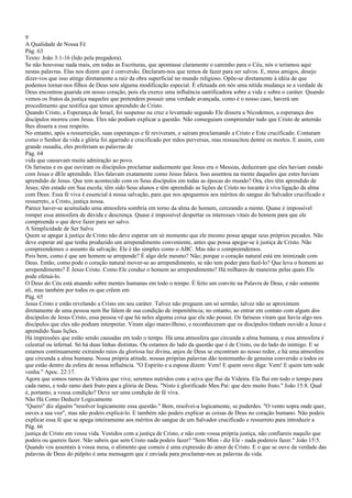 9
A Qualidade de Nossa Fé
Pág. 63
Texto: João 3:1-16 (lido pela pregadora).
Se não houvesse nada mais, em todas as Escrituras, que apontasse claramente o caminho para o Céu, nós o teríamos aqui
nestas palavras. Elas nos dizem que é conversão. Declaram-nos que temos de fazer para ser salvos. E, meus amigos, desejo
dizer-vos que isso atinge diretamente a raiz da obra superficial no mundo religioso. Opõe-se diretamente à idéia de que
podemos tornar-nos filhos de Deus sem alguma modificação especial. É efetuada em nós uma nítida mudança se a verdade de
Deus encontrou guarida em nosso coração, pois ela exerce uma influência santificadora sobre a vida e sobre o caráter. Quando
vemos os frutos da justiça naqueles que pretendem possuir uma verdade avançada, como é o nosso caso, haverá um
procedimento que testifica que temos aprendido de Cristo.
Quando Cristo, a Esperança de Israel, foi suspenso na cruz e levantado segundo Ele dissera a Nicodemos, a esperança dos
discípulos morreu com Jesus. Eles não podiam explicar a questão. Não conseguiam compreender tudo que Cristo de antemão
lhes dissera a esse respeito.
No entanto, após a ressurreição, suas esperanças e fé reviveram, e saíram proclamando a Cristo e Este crucificado. Contaram
como o Senhor da vida e glória foi agarrado e crucificado por mãos perversas, mas ressuscitou dentre os mortos. E assim, com
grande ousadia, eles proferiam as palavras de
Pág. 64
vida que causavam muita admiração ao povo.
Os fariseus e os que ouviram os discípulos proclamar audazmente que Jesus era o Messias, deduziram que eles haviam estado
com Jesus e dEle aprendido. Eles falavam exatamente como Jesus falava. Isso assentou na mente daqueles que estes haviam
aprendido de Jesus. Que tem acontecido com os Seus discípulos em todas as épocas do mundo? Ora, eles têm aprendido de
Jesus; têm estado em Sua escola; têm sido Seus alunos e têm aprendido as lições de Cristo no tocante à viva ligação da alma
com Deus. Essa fé viva é essencial à nossa salvação, para que nos apeguemos aos méritos do sangue do Salvador crucificado e
ressurreto, a Cristo, justiça nossa.
Parece haver-se acumulado uma atmosfera sombria em torno da alma do homem, cerceando a mente. Quase é impossível
romper essa atmosfera de dúvida e descrença. Quase é impossível despertar os interesses vitais do homem para que ele
compreenda o que deve fazer para ser salvo.
A Simplicidade de Ser Salvo
Quem se apegar à justiça de Cristo não deve esperar um só momento que ele mesmo possa apagar seus próprios pecados. Não
deve esperar até que tenha produzido um arrependimento conveniente, antes que possa apegar-se à justiça de Cristo. Não
compreendemos o assunto da salvação. Ele é tão simples como o ABC. Mas não o compreendemos.
Pois bem, como é que um homem se arrepende? É algo dele mesmo? Não; porque o coração natural está em inimizade com
Deus. Então, como pode o coração natural mover-se ao arrependimento, se não tem poder para fazê-lo? Que leva o homem ao
arrependimento? É Jesus Cristo. Como Ele conduz o homem ao arrependimento? Há milhares de maneiras pelas quais Ele
pode efetuá-lo.
O Deus do Céu está atuando sobre mentes humanas em todo o tempo. É feito um convite na Palavra de Deus, e não somente
ali, mas também por todos os que crêem em
Pág. 65
Jesus Cristo e estão revelando a Cristo em seu caráter. Talvez não preguem um só sermão; talvez não se aproximem
diretamente de uma pessoa nem lhe falem de sua condição de impenitência; no entanto, ao entrar em contato com algum dos
discípulos de Jesus Cristo, essa pessoa vê que há neles alguma coisa que ela não possui. Os fariseus viram que havia algo nos
discípulos que eles não podiam interpretar. Viram algo maravilhoso, e reconheceram que os discípulos tinham ouvido a Jesus e
aprendido Suas lições.
Há impressões que estão sendo causadas em todo o tempo. Há uma atmosfera que circunda a alma humana, e essa atmosfera é
celestial ou infernal. Só há duas linhas distintas. Ou estamos do lado da questão que é de Cristo, ou do lado do inimigo. E se
estamos continuamente extraindo raios da gloriosa luz divina, anjos de Deus se encontram ao nosso redor, e há uma atmosfera
que circunda a alma humana. Nossa própria atitude, nossas próprias palavras dão testemunho de genuína conversão a todos os
que estão dentro da esfera de nossa influência. "O Espírito e a esposa dizem: Vem! E quem ouve diga: Vem! E quem tem sede
venha." Apoc. 22:17.
Agora que somos ramos da Videira que vive, seremos nutridos com a seiva que flui da Videira. Ela flui em todo o tempo para
cada ramo, e todo ramo dará fruto para a glória de Deus. "Nisto é glorificado Meu Pai: que deis muito fruto." João 15:8. Qual
é, portanto, a vossa condição? Deve ser uma condição de fé viva.
Não Há Como Deduzir Logicamente
"Quero" diz alguém "resolver logicamente essa questão." Bem, resolvei-a logicamente, se puderdes. "O vento sopra onde quer,
ouves a sua voz", mas não podeis explicá-lo. E também não podeis explicar as coisas de Deus no coração humano. Não podeis
explicar essa fé que se apega inteiramente aos méritos do sangue de um Salvador crucificado e ressurreto para introduzir a
Pág. 66
justiça de Cristo em vossa vida. Vestidos com a justiça de Cristo, e não com vossa própria justiça, não confiareis naquilo que
podeis ou quereis fazer. Não sabeis que sem Cristo nada podeis fazer? "Sem Mim - diz Ele - nada podereis fazer." João 15:5.
Quando vos assentais à vossa mesa, o alimento que comeis é uma expressão do amor de Cristo. E o que se ouve da verdade das
palavras de Deus do púlpito é uma mensagem que é enviada para proclamar-nos as palavras da vida.
 