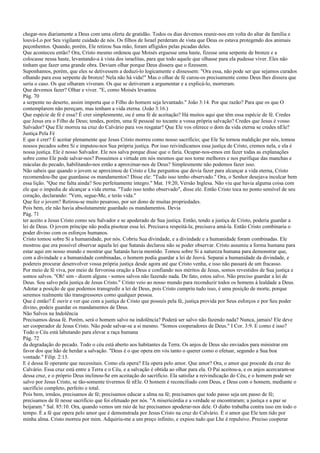 chegar-nos diariamente a Deus com uma oferta de gratidão. Todos os dias devemos reunir-nos em volta do altar da família e
louvá-Lo por Seu vigilante cuidado de nós. Os filhos de Israel perderam de vista que Deus os estava protegendo dos animais
peçonhentos. Quando, porém, Ele retirou Sua mão, foram afligidos pelas picadas deles.
Que aconteceu então? Ora, Cristo mesmo ordenou que Moisés erguesse uma haste, fizesse uma serpente de bronze e a
colocasse nessa haste, levantando-a à vista dos israelitas, para que todo aquele que olhasse para ela pudesse viver. Eles não
tinham que fazer uma grande obra. Deviam olhar porque Deus dissera que o fizessem.
Suponhamos, porém, que eles se detivessem a deduzi-lo logicamente e dissessem: "Ora essa, não pode ser que sejamos curados
olhando para essa serpente de bronze! Nela não há vida!" Mas o olhar de fé curou-os precisamente como Deus lhes dissera que
seria o caso. Os que olharam viveram. Os que se detiveram a argumentar e a explicá-lo, morreram.
Que devemos fazer? Olhar e viver. "E, como Moisés levantou
Pág. 70
a serpente no deserto, assim importa que o Filho do homem seja levantado." João 3:14. Por que razão? Para que os que O
contemplarem não pereçam, mas tenham a vida eterna. (João 3:16.)
Que espécie de fé é essa? É crer simplesmente, ou é uma fé de aceitação? Há muitos aqui que têm essa espécie de fé. Credes
que Jesus era o Filho de Deus; tendes, porém, uma fé pessoal no tocante a vossa própria salvação? Credes que Jesus é vosso
Salvador? Que Ele morreu na cruz do Calvário para vos resgatar? Que Ele vos oferece o dom da vida eterna se credes nEle?
Justiça Pela Fé
E que é crer? É aceitar plenamente que Jesus Cristo morreu como nosso sacrifício; que Ele Se tornou maldição por nós, tomou
nossos pecados sobre Si e imputou-nos Sua própria justiça. Por isso reivindicamos essa justiça de Cristo, cremos nela, e ela é
nossa justiça. Ele é nosso Salvador. Ele nos salva porque disse que o faria. Ocupar-nos-emos em fazer todas as explanações
sobre como Ele pode salvar-nos? Possuímos a virtude em nós mesmos que nos torne melhores e nos purifique das manchas e
máculas do pecado, habilitando-nos então a aproximar-nos de Deus? Simplesmente não podemos fazer isso.
Não sabeis que quando o jovem se aproximou de Cristo e Lhe perguntou que devia fazer para alcançar a vida eterna, Cristo
recomendou-lhe que guardasse os mandamentos? Disse ele: "Tudo isso tenho observado." Ora, o Senhor desejava inculcar bem
essa lição. "Que me falta ainda? Sou perfeitamente íntegro." Mat. 19:20, Versão Inglesa. Não viu que havia alguma coisa com
ele que o impedia de alcançar a vida eterna. "Tudo isso tenho observado", disse ele. Então Cristo toca no ponto sensível de seu
coração, declarando: "Vem, segue-Me, e terás vida."
Que fez o jovem? Retirou-se muito pesaroso, por ser dono de muitas propriedades.
Pois bem, ele não havia absolutamente guardado os mandamentos. Devia
Pág. 71
ter aceito a Jesus Cristo como seu Salvador e se apoderado de Sua justiça. Então, tendo a justiça de Cristo, poderia guardar a
lei de Deus. O jovem príncipe não podia pisotear essa lei. Precisava respeitá-la; precisava amá-la. Então Cristo combinaria o
poder divino com os esforços humanos.
Cristo tomou sobre Si a humanidade, por nós. Cobriu Sua divindade, e a divindade e a humanidade foram combinadas. Ele
mostrou que era possível observar aquela lei que Satanás declarou não se poder observar. Cristo assumiu a forma humana para
estar aqui em nosso mundo e mostrar que Satanás havia mentido. Tomou sobre Si a natureza humana para demonstrar que,
com a divindade e a humanidade combinadas, o homem podia guardar a lei de Jeová. Separai a humanidade da divindade, e
podereis procurar desenvolver vossa própria justiça desde agora até que Cristo venha, e isso não passará de um fracasso.
Por meio de fé viva, por meio de fervorosa oração a Deus e confiando nos méritos de Jesus, somos revestidos de Sua justiça e
somos salvos. "Oh! sim - dizem alguns - somos salvos não fazendo nada. De fato, estou salvo. Não preciso guardar a lei de
Deus. Sou salvo pela justiça de Jesus Cristo." Cristo veio ao nosso mundo para reconduzir todos os homens à lealdade a Deus.
Adotar a posição de que podemos transgredir a lei de Deus, pois Cristo cumpriu tudo isso, é uma posição de morte, porque
seremos realmente tão transgressores como qualquer pessoa.
Que é então? É ouvir e ver que com a justiça de Cristo que possuís pela fé, justiça provida por Seus esforços e por Seu poder
divino, podeis guardar os mandamentos de Deus.
Não Salvos na Indolência
Precisamos dessa fé. Porém, será o homem salvo na indolência? Poderá ser salvo não fazendo nada? Nunca, jamais! Ele deve
ser cooperador de Jesus Cristo. Não pode salvar-se a si mesmo. "Somos cooperadores de Deus." I Cor. 3:9. E como é isso?
Todo o Céu está labutando para elevar a raça humana
Pág. 72
da degradação do pecado. Todo o céu está aberto aos habitantes da Terra. Os anjos de Deus são enviados para ministrar em
favor dos que hão de herdar a salvação. "Deus é o que opera em vós tanto o querer como o efetuar, segundo a Sua boa
vontade." Filip. 2:13.
E é dessa fé operante que necessitais. Como ela opera? Ela opera pelo amor. Que amor? Ora, o amor que procede da cruz do
Calvário. Essa cruz está entre a Terra e o Céu, e a salvação é obtida ao olhar para ela. O Pai aceitou-a, e os anjos acercaram-se
dessa cruz, e o próprio Deus inclinou-Se em aceitação do sacrifício. Ela satisfaz a reivindicação do Céu, e o homem pode ser
salvo por Jesus Cristo, se tão-somente tivermos fé nEle. O homem é reconciliado com Deus, e Deus com o homem, mediante o
sacrifício completo, perfeito e total.
Pois bem, irmãos, precisamos de fé; precisamos educar a alma na fé; precisamos que todo passo seja um passo de fé;
precisamos de fé nesse sacrifício que foi efetuado por nós. "A misericórdia e a verdade se encontraram; a justiça e a paz se
beijaram." Sal. 85:10. Ora, quando vemos um raio de luz precisamos apoderar-nos dele. O diabo trabalha contra isso em todo o
tempo. É a fé que opera pelo amor que é demonstrada por Jesus Cristo na cruz do Calvário. É o amor que Ele tem tido por
minha alma. Cristo morreu por mim. Adquiriu-me a um preço infinito, e expiou tudo que Lhe é repulsivo. Preciso cooperar
 