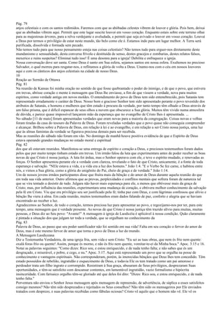 Pág. 79
anjos celestiais e com os santos redimidos. Faremos com que as abóbadas celestes vibrem de louvor e glória. Pois bem, deixai
que as abóbadas vibrem aqui. Permiti que este lugar suscite louvor em vosso coração. Enquanto estais sobre este terreno olhai
para as majestosas árvores, para a relva verdejante e aveludada, e permiti que seja avivado o louvor em vosso coração. Louvai
a Deus por termos o privilégio de estar neste mundo, tão belo como ele é. Estamos indo para um lugar melhor. A Terra será
purificada, dissolvida e formada sem pecado.
Não temos tudo para que nosso pensamento esteja nas coisas celestiais? Não temos tudo para erguer-nos diretamente deste
mundanismo e sensualidade, desta conversa frívola e destituída de senso, destes gracejos e zombarias, destes relatos falsos,
mexerico e ruins suspeitas? Eliminai tudo isso! É uma desonra para a igreja! Debilita e enfraquece a igreja.
Nossa conversação deve ser santa. Como Deus é santo em Sua esfera, sejamos santos em nossa esfera. Exultemos no precioso
Salvador, o qual morreu para resgatar-nos, e reflitamos a glória de volta a Deus. Unamo-nos com o céu em nossos louvores
aqui e com os cânticos dos anjos celestiais na cidade de nosso Deus.
10
Reação ao Sermão de Ottawa
Pág. 81
Na reunião de Kansas foi minha oração no sentido de que fosse quebrantado o poder do inimigo, e de que o povo, que estivera
em trevas, abrisse coração e mente à mensagem que Deus lhe enviasse, a fim de que vissem a verdade, nova para muitos
espíritos, como verdade antiga em novos moldes. O entendimento do povo de Deus tem sido entenebrecido, pois Satanás tem
representado erradamente o caráter de Deus. Nosso bom e gracioso Senhor tem sido apresentado perante o povo revestido dos
atributos de Satanás, e homens e mulheres que têm estado à procura da verdade, por tanto tempo têm olhado a Deus através de
um falso prisma, que é difícil espancar de seus olhos a nuvem que obscurece a Sua glória. Muitos têm vivido numa atmosfera
de dúvida, e parece quase impossível lançarem mão da esperança que no evangelho de Cristo lhes é apresentada. ...
No sábado [11 de maio] foram apresentadas verdades que eram novas para a maioria da congregação. Coisas novas e velhas
foram tiradas da casa do tesouro da Palavra de Deus. Foram reveladas verdades que o povo quase não conseguia compreender
e alcançar. Brilhou sobre a Palavra de Deus, em relação à lei e ao evangelho, e em relação a ser Cristo nossa justiça, uma luz
que às almas famintas da verdade se figurava preciosa demais para ser recebida.
Mas as reuniões do sábado não foram em vão. No domingo de manhã houve positiva evidência de que o Espírito de Deus
estava operando grandes mudanças no estado moral e espiritual
Pág. 82
dos que ali estavam reunidos. Manifestou-se uma entrega de espírito e coração a Deus, e preciosos testemunhos foram dados
pelos que por muito tempo tinham estado em trevas. Um irmão falou da luta que experimentara antes de poder receber as boas
novas de que Cristo é nossa justiça. A luta foi árdua, mas o Senhor operava com ele, e teve o espírito mudado, e renovadas as
forças. O Senhor apresentou perante ele a verdade com clareza, revelando o fato de que Cristo, unicamente, é a fonte de toda
esperança e salvação. "NEle estava a vida, e a vida era a luz dos homens." João 1:4. "E o Verbo Se fez carne, e habitou entre
nós, e vimos a Sua glória, como a glória do unigênito do Pai, cheio de graça e de verdade." João 1:14.
Um de nossos jovens irmãos participantes disse que fruíra mais da bênção e do amor de Deus durante aquela reunião do que
em toda sua vida anterior. Outro afirmou que as provas, perplexidades e conflitos mentais que sofrera foram de natureza tal
que se vira tentado a desistir de tudo. Julgara não haver mais esperança para ele, a menos que obtivesse mais da graça de
Cristo; mas, por influência das reuniões, experimentara uma mudança de coração, e obtivera melhor conhecimento da salvação
pela fé em Cristo. Viu que era privilégio seu ser justificado pela fé; tinha paz com Deus, e com lágrimas confessou que alívio e
bênção lhe viera à alma. Em cada reunião, muitos testemunhos eram dados falando de paz, conforto e alegria que se haviam
encontrado ao receber a luz.
Agradecemos ao Senhor, de todo o coração, termos preciosa luz para apresentar ao povo, e regozijamo-nos por ter, para este
tempo, uma mensagem que é verdade presente. As novas de que Cristo é nossa justiça têm trazido alívio para muitas, muitas
pessoas, e Deus diz ao Seu povo: "Avante!" A mensagem à igreja de Laodicéia é aplicável à nossa condição. Quão claramente
é pintada a situação dos que julgam ter toda a verdade, que se orgulham no conhecimento da
Pág. 83
Palavra de Deus, ao passo que seu poder santificador não foi sentido em sua vida! Falta em seu coração o fervor do amor de
Deus, mas é este mesmo fervor de amor que torna o povo de Deus a luz do mundo.
A Mensagem Laodiceana
Diz a Testemunha Verdadeira, de uma igreja fria, sem vida e sem Cristo: "Eu sei as tuas obras, que nem és frio nem quente:
oxalá foras frio ou quente! Assim, porque és morno, e não és frio nem quente, vomitar-te-ei da Minha boca." Apoc. 3:15 e 16.
Notai as palavras seguintes: "Como dizes: Rico sou, e estou enriquecido, e de nada tenho falta; e não sabes que és um
desgraçado, e miserável, e pobre, e cego, e nu." Apoc. 3:17. Aqui está representado um povo que se orgulha na posse de
conhecimento e vantagens espirituais. Não corresponderam, porém, às imerecidas bênçãos que Deus lhes tem concedido. Têm
estado possuídos de rebelião, ingratidão e esquecimento de Deus, e todavia Ele os tem tratado como um pai amoroso e
perdoador trata um filho ingrato e corrompido. Resistiram à Sua graça, abusaram de Seus privilégios, desprezaram Suas
oportunidades, e têm-se satisfeito com descansar contentes, em lamentável ingratidão, vazio formalismo e hipócrita
insinceridade. Com farisaico orgulho têm-se gloriado até que deles foi dito: "Dizes: Rico sou, e estou enriquecido, e de nada
tenho falta."
Porventura não enviou o Senhor Jesus mensagem após mensagem de repreensão, de advertência, de súplica a esses satisfeitos
consigo mesmos? Não têm sido desprezados e rejeitados os Seus conselhos? Não têm sido os mensageiros por Ele enviados
tratados com desprezo, e suas palavras recebidas como fábulas ociosas? Cristo vê aquilo que o homem não vê. Ele vê os
 