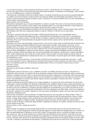 a luz que lhes foi enviada, e, pela fé, passam do pecado para a justiça, e da dúvida para a fé. Consagram-se a Deus sem
reservas, para seguir Sua luz em lugar das faíscas que eles mesmos acenderam. Ao manterem sua consagração, verão crescente
luz, e ela vai brilhando mais e mais até ser dia perfeito.
A descrença que é acalentada na alma tem um poder sedutor. As sementes da dúvida que eles estiveram semeando produzirão
sua colheita, mas devem continuar a arrancar toda raiz de descrença. Quando são desarraigadas essas plantas nocivas, elas
cessam de crescer por falta de nutrição em palavra e ação. A alma deve ter as preciosas plantas da fé e do amor introduzidas no
solo do coração e entronizadas ali.
Idéias Confusas Acerca da Salvação
Não podemos compreender que a coisa mais dispendiosa no mundo é o pecado? Ele ocorre à custa da pureza de consciência,
ao preço de perder o favor de Deus e dEle separar a alma, perdendo afinal o Céu. O pecado de entristecer o Santo Espírito de
Deus e de andar em desacordo com Ele tem custado a muitos indivíduos a perda de sua alma.
Quem pode avaliar as responsabilidades da influência de todo instrumento humano a quem o Salvador adquiriu pelo sacrifício
de Sua própria vida? Que cena se apresentará quando se assentar o tribunal e se abrirem os livros para atestar
Pág. 18
a salvação ou a perda de toda alma! Será necessário a infalível decisão dAquele que viveu na humanidade, amou a
humanidade, deu a vida pela humanidade, para fazer a atribuição final das recompensas aos justos leais, e da punição aos
desobedientes, aos desleais e injustos. Ao Filho de Deus é confiada a completa avaliação de toda ação e responsabilidade
individuais. Para os que foram participantes dos pecados de outros homens e agiram contra a decisão de Deus, será uma cena
terrivelmente solene.
Reiteradas vezes me tem sido apresentado o perigo de nutrir, como um povo, falsas idéias da justificação pela fé. Durante anos
tem-me sido mostrado que Satanás trabalharia de maneira especial para confundir a mente quanto a esse ponto. Tem-se
alongado sobre a lei de Deus e ela tem sido apresentada às congregações quase de modo tão destituído do conhecimento de
Jesus Cristo e de Sua relação para com a lei como a oferta de Caim. Foi-me mostrado que muitos se conservam longe da fé
devido às idéias embaralhadas e confusas acerca da salvação, e porque os pastores têm trabalhado de maneira errônea para
alcançar os corações. O ponto que durante anos tem sido recomendado com insistência à minha mente é a justiça imputada de
Cristo. Tenho estranhado que este assunto não se tenha tornado o tema de sermões em nossas igrejas em todas as partes do
país, sendo que tão constantemente é realçado perante mim e eu o tenho tornado o assunto de quase todo sermão e palestra que
hei proferido para o povo.
Ao examinar meus escritos de quinze e vinte anos atrás, [verifico] que eles apresentam a questão sob a mesma luz - a saber,
que os que ingressam na solene e sagrada obra do ministério devem primeiro receber um preparo nas lições sobre os ensinos de
Cristo e dos apóstolos quanto aos vivos princípios da piedade prática. Devem ser instruídos a respeito do que constitui
fervorosa e viva fé.
Unicamente Pela Fé
Muitos jovens são enviados a trabalhar, embora não
Pág. 19
compreendam o plano da salvação e o que é verdadeira conversão; na realidade, precisam converter-se. Precisamos ser
esclarecidos sobre este ponto, e os pastores têm de ser ensinados a alongar-se mais pormenorizadamente sobre os assuntos que
explicam a verdadeira conversão. Todos os que são batizados devem tornar evidente que se converteram. Não há um ponto que
necessite ser realçado com mais diligência, repetido com mais freqüência ou estabelecido com mais firmeza na mente de todos,
do que a impossibilidade de o homem caído merecer alguma coisa por suas próprias e melhores boas obras. A salvação é
unicamente pela fé em Jesus Cristo.
Quando é examinada essa questão, ficamos com o coração magoado ao ver quão triviais são as observações dos que deviam
compreender o mistério da piedade. Eles falam tão irrefletidamente das verdadeiras idéias de nossos irmãos que professam crer
na verdade e ensiná-la! Ficam muito aquém dos fatos reais, segundo me têm sido revelados. O inimigo confundiu sua mente de
tal modo na névoa do mundanismo, e ela parece estar tão arraigada em seu entendimento, que se tornou uma parte de sua fé e
de seu caráter. Só uma nova conversão pode transformá-los e levá-los a abandonar essas falsas idéias - pois isso é exatamente o
que elas são, segundo me foi revelado. Apegam-se a elas como quem está afogando se apega a um salva-vidas, para evitar que
desanimem e naufraguem na fé.
Cristo me deu estas palavras a serem proferidas: "Se alguém não nascer de novo, não pode ver o Reino de Deus." João 3:3.
Portanto, todos os que têm correta compreensão desse assunto devem deixar de lado seu espírito polêmico e buscar o Senhor
de todo o coração. Então acharão a Cristo e poderão dar um caráter distinto a sua experiência religiosa. Devem manter este
assunto - a simplicidade da verdadeira piedade - distintamente perante as pessoas em todo sermão. Isso impressionará o
coração de todo ser faminto e sedento que almeja desfrutar a segurança de esperança, fé e perfeita confiança em Deus por meio
de nosso Senhor Jesus Cristo.
Torne-se distinto e claro o assunto de que não é
Pág. 20
possível efetuar coisa alguma em nossa posição diante de Deus ou no dom de Deus para nós, por meio do mérito de seres
criados. Se a fé e as obras adquirissem o dom da salvação para alguém, o Criador estaria em obrigação para com a criatura. Eis
aqui uma oportunidade para a falsidade ser aceita como verdade. Se alguém pode merecer a salvação por alguma coisa que
faça, encontra-se, então, na mesma posição que os católicos para fazer penitência por seus pecados. A salvação, nesse caso,
consiste em parte numa dívida que pode ser quitada com o pagamento. Se o homem não pode, por qualquer de suas boas obras,
merecer a salvação, então ela tem de ser inteiramente pela graça recebida pelo homem como pecador, porque ele aceita a Jesus
e crê nEle. A salvação é inteiramente um dom gratuito. A justificação pela fé está fora de controvérsia. E toda essa discussão
 