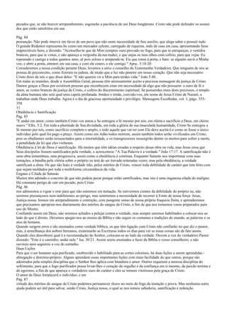 pecados que, se não houver arrependimento, esgotarão a paciência de um Deus longânimo. Cristo não pode defender os nomes
dos que estão satisfeitos em sua
Pág. 84
presunção. Não pode intervir em favor de um povo que não sente necessidade de Seu auxílio, que alega saber e possuir tudo.
O grande Redentor representa-Se como um mercador celeste, carregado de riquezas, indo de casa em casa, apresentando Seus
inapreciáveis bens, e dizendo: "Aconselho-te que de Mim compres ouro provado no fogo, para que te enriqueças; e vestidos
brancos, para que te vistas, e não apareça a vergonha da tua nudez; e que unjas os teus olhos com colírio, para que vejas. Eu
repreendo e castigo a todos quantos amo; sê pois zeloso e arrepende-te. Eis que estou à porta, e bato: se alguém ouvir a Minha
voz, e abrir a porta, entrarei em sua casa, e com ele cearei, e ele comigo." Apoc. 3:18-20.
Consideremos a nossa condição perante Deus; levemos a sério o conselho da Testemunha Verdadeira. Que ninguém de nós se
possua de preconceito, como fizeram os judeus, de modo que a luz não penetre em nosso coração. Que não seja necessário
Cristo dizer de nós o que disse deles: "E não quereis vir a Mim para terdes vida." João 5:40.
Em todas as reuniões, desde a Assembléia Geral, pessoas têm ansiosamente aceito a preciosa mensagem da justiça de Cristo.
Damos graças a Deus por existirem pessoas que reconhecem estar em necessidade de algo que não possuem: o ouro da fé e
amor, as vestes brancas da justiça de Cristo, o colírio do discernimento espiritual. Se possuirdes estes dons preciosos, o templo
da alma humana não será qual uma capela profanada. Irmãos e irmãs, convido-vos, em nome de Jesus Cristo de Nazaré, a
trabalhar onde Deus trabalha. Agora é o dia de graciosa oportunidade e privilégio. Mensagens Escolhidas, vol. 1, págs. 355-
358.
11
Obediência e Santificação
Pág. 85
"E andai em amor, como também Cristo vos amou e Se entregou a Si mesmo por nós, em oferta e sacrifício a Deus, em cheiro
suave." Efés. 5:2. Em toda a plenitude de Sua divindade, em toda a glória de sua imaculada humanidade, Cristo Se entregou a
Si mesmo por nós, como sacrifício completo e amplo, e todo aquele que vai ter com Ele deve aceitá-Lo como se fosse o único
indivíduo pelo qual foi pago o preço. Assim como em Adão todos morrem, assim também todos serão vivificados em Cristo;
pois os obedientes serão ressuscitados para a imortalidade, e os transgressores ressurgirão dentre os mortos para sofrer a morte,
a penalidade da lei que eles violaram.
Obediência à lei de Deus é santificação. Há muitos que têm idéias erradas a respeito dessa obra na vida, mas Jesus orou que
Seus discípulos fossem santificados pela verdade, e acrescentou: "A Tua Palavra é a verdade." João 17:17. A santificação não é
uma obra instantânea, mas progressiva, assim como a obediência é contínua. Enquanto Satanás nos importunar com suas
tentações, a batalha pela vitória sobre o próprio eu terá de ser travada reiteradas vezes; mas pela obediência, a verdade
santificará a alma. Os que são leais à verdade irão, pelos méritos de Cristo, vencer toda debilidade de caráter que tem feito com
que sejam moldados por toda e multiforme circunstância da vida.
Engano e Cilada de Satanás
Muitos têm adotado o conceito de que não podem pecar porque estão santificados, mas isto é uma enganosa cilada do maligno.
Há constante perigo de cair em pecado, pois Cristo
Pág. 86
nos admoestou a vigiar e orar para que não entremos em tentação. Se estivermos cientes da debilidade do próprio eu, não
seremos presunçosos nem indiferentes ao perigo, mas sentiremos a necessidade de recorrer à Fonte de nossa força: Jesus,
Justiça nossa. Iremos em arrependimento e contrição, com pungente senso de nossa própria fraqueza finita, e aprenderemos
que precisamos apropriar-nos diariamente dos méritos do sangue de Cristo, a fim de que nos tornemos vasos preparados para
uso do Mestre.
Confiando assim em Deus, não seremos achados a pelejar contra a verdade, mas sempre seremos habilitados a colocar-nos ao
lado do que é direito. Devemos apegar-nos ao ensino da Bíblia e não seguir os costumes e tradições do mundo, as palavras e os
atos de homens.
Quando surgem erros e são ensinados como verdade bíblica, os que têm ligação com Cristo não confiarão no que diz o pastor,
mas, à semelhança dos nobres bereanos, examinarão as Escrituras todos os dias para ver se essas coisas são de fato assim.
Quando eles descobrem qual é a recomendação do Senhor, colocam-se ao lado da verdade. Ouvem a voz do verdadeiro Pastor
dizendo: "Este é o caminho; andai nele." Isa. 30:21. Assim sereis ensinados a fazer da Bíblia o vosso conselheiro, e não
ouvireis nem seguireis a voz do estranho.
Duas Lições
Para que o ser humano seja purificado, enobrecido e habilitado para as cortes celestiais, há duas lições a serem aprendidas -
abnegação e domínio-próprio. Alguns aprendem essas importantes lições com mais facilidade do que outros, porque são
adestrados pela simples disciplina que o Senhor lhes aplica com brandura e amor. Outros requerem a morosa disciplina do
sofrimento, para que o fogo purificador possa livrar-lhes o coração do orgulho e da confiança em si mesmo, da paixão terrena e
do egoísmo, a fim de que apareça o verdadeiro ouro do caráter e eles se tornem vitoriosos pela graça de Cristo.
O amor de Deus fortalecerá o indivíduo, e em
Pág. 87
virtude dos méritos do sangue de Cristo podemos permanecer ilesos no meio do fogo da tentação e prova. Mas nenhuma outra
ajuda poderá ser útil para salvar, senão Cristo, Justiça nossa, o qual se nos tornou sabedoria, santificação e redenção.
 