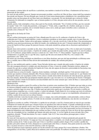 não somente o sistema típico de sacrifícios e cerimônias, mas também a imutável lei de Deus, o fundamento de Seu trono, a
transcrição de Seu caráter.
Por meio de todo artifício possível, Satanás tem procurado invalidar o sacrifício do Filho de Deus, tornar inútil Sua expiação e
Sua missão um fracasso. Ele tem afirmado que a morte de Cristo tornou desnecessária a obediência à lei e possibilitou que o
pecador caísse nas boas graças de um Deus santo sem abandonar o seu pecado. Ele tem declarado que a norma do Antigo
Testamento foi rebaixada no evangelho e que os homens podem ir a Cristo, não para serem salvos de seus pecados, mas em
seus pecados.
Quando, porém, João contemplou a Jesus, disse qual era Sua missão, declarando: "Eis o Cordeiro de Deus, que tira o pecado
do mundo." João 1:29. A toda alma penitente, a mensagem é: "Vinde, então, e argüi-Me, diz o Senhor; ainda que os vossos
pecados sejam como a escarlata, eles se tornarão brancos como a neve; ainda que sejam vermelhos como o carmesim, se
tornarão como a branca lã." Isa. 1:18.
12
Apossando-se da Justiça de Cristo
Pág. 91
Os que confiam inteiramente na justiça de Cristo, olhando para Ele com viva fé, conhecem o Espírito de Cristo e são
conhecidos por Cristo. Fé simples habilita o crente a realmente considerar-se morto para o pecado, mas vivo para Deus em
Cristo Jesus nosso Senhor. Somos salvos pela graça, mediante a fé; e isto não vem de nós, é dom de Deus. Caso procurássemos
desdobrar essas preciosas promessas aos sábios do mundo, eles zombariam de nós; pois "o homem natural não compreende as
coisas do Espírito de Deus, porque lhe parecem loucura; e não pode entendê-las, porque elas se discernem espiritualmente". I
Cor. 2:14.
Quando Jesus estava prestes a ascender ao alto, disse a Seus discípulos: "E Eu rogarei ao Pai, e Ele vos dará outro Consolador,
para que fique convosco para sempre, o Espírito da verdade, que o mundo não pode receber, porque não O vê, nem O conhece;
mas vós O conheceis, porque habita convosco e estará em vós." João 14:16 e 17. Disse também: "Aquele que tem os Meus
mandamentos e os guarda, este é o que Me ama; e aquele que Me ama será amado de Meu Pai, e Eu o amarei e Me
manifestarei a ele." João 14:21.
Há muitos que encontram satisfação em identificar-se com falsas doutrinas, para que não haja perturbação ou diferença entre
eles e o mundo; mas os filhos de Deus devem dar testemunho da verdade, não somente pela pena e
Pág. 92
pela voz, mas também pelo espírito e caráter. Nosso Salvador declara que o mundo não pode receber o Espírito da verdade.
Eles não conseguem discernir a verdade, pois não discernem a Cristo, o Autor da verdade. Discípulos mornos, adeptos de
coração frio que não se acham imbuídos do Espírito de Cristo, não são capazes de discernir a preciosidade de Sua justiça; mas
procuram estabelecer sua própria justiça.
O mundo busca as coisas do mundo - negócios, honra mundana, ostentação, satisfação egoísta. Cristo procura romper esse
fascínio que mantém os homens afastados dEle. Procura chamar a atenção dos homens para o mundo por vir, que Satanás tem
conseguido ofuscar com sua própria sombra. Cristo coloca o mundo eterno dentro do alcance da visão das pessoas, apresenta-
lhes suas atrações, declara-lhes que preparará mansões para eles e que virá outra vez e os receberá para Si mesmo. O desígnio
de Satanás é encher a mente de tal maneira com descomedido amor de coisas sensuais que o amor de Deus e o anseio pelo Céu
sejam expelidos do coração. ...
Mordomos Fiéis
Deus solicita que aqueles a quem Ele confiou os Seus bens se portem como mordomos fiéis. O Senhor quer que todas as coisas
de interesse temporal ocupem um lugar secundário no coração e nos pensamentos; mas Satanás quer que as coisas da Terra
ocupem o primeiro lugar em nossa vida. O Senhor quer que aprovemos aquilo que é excelente. Ele nos mostra o conflito em
que precisamos empenhar-nos, e revela o caráter e o plano da redenção. Expõe diante de vós os perigos que tereis de enfrentar,
a abnegação que será requerida, e recomenda que avalieis o preço, assegurando-vos que se vos empenhardes zelosamente no
conflito, o poder divino unir-se-á ao esforço humano.
A batalha cristã não é uma luta travada contra a carne e o sangue, mas contra principados, contra potestades, contra as forças
espirituais do mal, nas regiões celestes. O cristão tem de contender com poderes sobrenaturais, mas não deve ser deixado a
Pág. 93
empenhar-se sozinho no conflito. O Salvador é o capitão de sua salvação e com Ele o homem pode ser mais do que vencedor.
O Redentor do mundo não queria que o homem ficasse em ignorância dos ardis de Satanás. A grande confederação do mal é
alistada contra os que querem vencer; mas Cristo deseja que olhemos para as coisas que não se vêem, para os exércitos do Céu
que se acampam ao redor dos que amam a Deus, a fim de livrá-los. Os anjos do Céu estão interessados em favor do homem. O
poder da Onipotência está à disposição dos que confiam em Deus. O Pai aceita a justiça de Cristo em favor de Seus seguidores,
e eles são circundados de luz e santidade que Satanás não pode atravessar. A voz do Capitão de nossa salvação fala a Seus
seguidores, dizendo: "'Tende bom ânimo; Eu venci o mundo.' João 16:33. Sou vossa defesa; prossegui para a vitória."
A Cruz do Calvário
Por meio de Cristo provê-se ao homem tanto a restauração como a reconciliação. O abismo produzido pelo pecado foi
transposto pela cruz do Calvário. Foi pago por Jesus um resgate pleno e completo, em virtude do qual o pecador é perdoado e
mantida a justiça da lei. Todos os que crêem que Cristo é o sacrifício expiador podem chegar a Ele e receber o perdão dos
pecados; pois pelos méritos de Cristo, franqueou-se a comunicação entre Deus e o homem. Deus pode aceitar-me como filho
Seu, e eu posso invocá-Lo como meu Pai amoroso e nEle me regozijar.
Temos de polarizar nossas esperanças quanto ao Céu tão-somente em Cristo, porque Ele é nosso Substituto e Penhor. Nós
transgredimos a lei de Deus, e pelas obras da lei nenhuma carne será justificada. Os melhores esforços que o homem, em suas
 