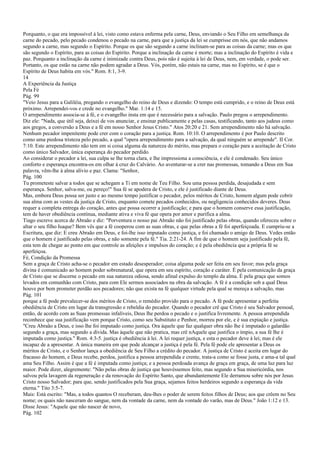 Porquanto, o que era impossível à lei, visto como estava enferma pela carne, Deus, enviando o Seu Filho em semelhança da
carne do pecado, pelo pecado condenou o pecado na carne, para que a justiça da lei se cumprisse em nós, que não andamos
segundo a carne, mas segundo o Espírito. Porque os que são segundo a carne inclinam-se para as coisas da carne; mas os que
são segundo o Espírito, para as coisas do Espírito. Porque a inclinação da carne é morte; mas a inclinação do Espírito é vida e
paz. Porquanto a inclinação da carne é inimizade contra Deus, pois não é sujeita à lei de Deus, nem, em verdade, o pode ser.
Portanto, os que estão na carne não podem agradar a Deus. Vós, porém, não estais na carne, mas no Espírito, se é que o
Espírito de Deus habita em vós." Rom. 8:1, 3-9.
14
A Experiência da Justiça
Pela Fé
Pág. 99
"Veio Jesus para a Galiléia, pregando o evangelho do reino de Deus e dizendo: O tempo está cumprido, e o reino de Deus está
próximo. Arrependei-vos e crede no evangelho." Mar. 1:14 e 15.
O arrependimento associa-se à fé, e o evangelho insta em que é necessário para a salvação. Paulo pregou o arrependimento.
Diz ele: "Nada, que útil seja, deixei de vos anunciar, e ensinar publicamente e pelas casas, testificando, tanto aos judeus como
aos gregos, a conversão a Deus e a fé em nosso Senhor Jesus Cristo." Atos 20:20 e 21. Sem arrependimento não há salvação.
Nenhum pecador impenitente pode crer com o coração para a justiça. Rom. 10:10. O arrependimento é por Paulo descrito
como uma piedosa tristeza pelo pecado, a qual "opera arrependimento para a salvação, da qual ninguém se arrepende". II Cor.
7:10. Este arrependimento não tem em si coisa alguma da natureza do mérito, mas prepara o coração para a aceitação de Cristo
como único Salvador, única esperança do pecador perdido.
Ao considerar o pecador a lei, sua culpa se lhe torna clara, e lhe impressiona a consciência, e ele é condenado. Seu único
conforto e esperança encontra-os em olhar à cruz do Calvário. Ao aventurar-se a crer nas promessas, tomando a Deus em Sua
palavra, vêm-lhe à alma alívio e paz. Clama: "Senhor,
Pág. 100
Tu prometeste salvar a todos que se achegam a Ti em nome de Teu Filho. Sou uma pessoa perdida, desajudada e sem
esperança. Senhor, salva-me, ou pereço!" Sua fé se apodera de Cristo, e ele é justificado diante de Deus.
Mas, embora Deus possa ser justo e ao mesmo tempo justificar o pecador, pelos méritos de Cristo, homem algum pode cobrir
sua alma com as vestes da justiça de Cristo, enquanto comete pecados conhecidos, ou negligencia conhecidos deveres. Deus
requer a completa entrega do coração, antes que possa ocorrer a justificação; e para que o homem conserve essa justificação,
tem de haver obediência contínua, mediante ativa e viva fé que opera por amor e purifica a alma.
Tiago escreve acerca de Abraão e diz: "Porventura o nosso pai Abraão não foi justificado pelas obras, quando ofereceu sobre o
altar o seu filho Isaque? Bem vês que a fé cooperou com as suas obras, e que pelas obras a fé foi aperfeiçoada. E cumpriu-se a
Escritura, que diz: E creu Abraão em Deus, e foi-lhe isso imputado como justiça, e foi chamado o amigo de Deus. Vedes então
que o homem é justificado pelas obras, e não somente pela fé." Tia. 2:21-24. A fim de que o homem seja justificado pela fé,
esta tem de chegar ao ponto em que controle as afeições e impulsos do coração; e é pela obediência que a própria fé se
aperfeiçoa.
Fé, Condição da Promessa
Sem a graça de Cristo acha-se o pecador em estado desesperador; coisa alguma pode ser feita em seu favor; mas pela graça
divina é comunicado ao homem poder sobrenatural, que opera em seu espírito, coração e caráter. É pela comunicação da graça
de Cristo que se discerne o pecado em sua natureza odiosa, sendo afinal expulso do templo da alma. É pela graça que somos
levados em comunhão com Cristo, para com Ele sermos associados na obra da salvação. A fé é a condição sob a qual Deus
houve por bem prometer perdão aos pecadores; não que exista na fé qualquer virtude pela qual se mereça a salvação, mas
Pág. 101
porque a fé pode prevalecer-se dos méritos de Cristo, o remédio provido para o pecado. A fé pode apresentar a perfeita
obediência de Cristo em lugar da transgressão e rebeldia do pecador. Quando o pecador crê que Cristo é seu Salvador pessoal,
então, de acordo com as Suas promessas infalíveis, Deus lhe perdoa o pecado e o justifica livremente. A pessoa arrependida
reconhece que sua justificação vem porque Cristo, como seu Substituto e Penhor, morreu por ele, e é sua expiação e justiça.
"Creu Abraão a Deus, e isso lhe foi imputado como justiça. Ora àquele que faz qualquer obra não lhe é imputado o galardão
segundo a graça, mas segundo a dívida. Mas àquele que não pratica, mas crê nAquele que justifica o ímpio, a sua fé lhe é
imputada como justiça." Rom. 4:3-5. justiça é obediência à lei. A lei requer justiça, e esta o pecador deve à lei; mas é ele
incapaz de a apresentar. A única maneira em que pode alcançar a justiça é pela fé. Pela fé pode ele apresentar a Deus os
méritos de Cristo, e o Senhor lança a obediência de Seu Filho a crédito do pecador. A justiça de Cristo é aceita em lugar do
fracasso do homem, e Deus recebe, perdoa, justifica a pessoa arrependida e crente, trata-a como se fosse justa, e ama-a tal qual
ama Seu Filho. Assim é que a fé é imputada como justiça; e a pessoa perdoada avança de graça em graça, de uma luz para luz
maior. Pode dizer, alegremente: "Não pelas obras de justiça que houvéssemos feito, mas segundo a Sua misericórdia, nos
salvou pela lavagem da regeneração e da renovação do Espírito Santo, que abundantemente Ele derramou sobre nós por Jesus
Cristo nosso Salvador; para que, sendo justificados pela Sua graça, sejamos feitos herdeiros segundo a esperança da vida
eterna." Tito 3:5-7.
Mais: Está escrito: "Mas, a todos quantos O receberam, deu-lhes o poder de serem feitos filhos de Deus; aos que crêem no Seu
nome; os quais não nasceram do sangue, nem da vontade da carne, nem da vontade do varão, mas de Deus." João 1:12 e 13.
Disse Jesus: "Aquele que não nascer de novo,
Pág. 102
 