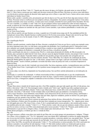 não pode ver o reino de Deus." João 3:3. "Aquele que não nascer da água e do Espírito, não pode entrar no reino de Deus."
João 3:5. Não é baixa a norma que nos é dada, pois devemos tornar-nos filhos de Deus. Devemos ser salvos como indivíduos;
e no dia da prova seremos capazes de discernir entre aquele que serve a Deus e o que não O serve. Somos salvos como crentes
individuais no Senhor Jesus Cristo.
Muitos estão a perder o caminho certo, por pensarem que têm de alçar-se ao Céu; que têm de fazer algo para merecer o favor
de Deus. Procuram tornar-se melhores por seus próprios esforços, desajudados. Isso jamais conseguirão realizar. Cristo abriu
caminho morrendo como nosso sacrifício, vivendo como nosso exemplo, tornando-Se nosso grande Sumo Sacerdote. Diz Ele:
"Eu sou o caminho, e a verdade e a vida." João 14:6. Se por qualquer esforço nosso pudéssemos subir um único degrau na
escada, as palavras de Cristo não seriam verdadeiras. Mas quando aceitamos a Cristo, as boas obras aparecerão como frutífera
prova de que nos achamos no caminho da vida, que Cristo é nosso caminho, e que estamos palmilhando a vereda certa, que
conduz ao Céu.
Ele Se Torna Nossa Justiça
Cristo olha ao espírito com que fazemos as coisas, e quando nos vê levando nossa carga com fé, Sua santidade perfeita faz
expiação por nossas faltas. Quando fazemos o melhor possível, Ele Se torna nossa justiça. Requer todo raio de luz que Deus
nos envia, o tornar-nos a luz do mundo. (Carta 33, 1889.) Mensagens Escolhidas, vol. 1, págs. 365-368.
15
Isto é Justificação Pela Fé
Pág. 103
Quando o pecador penitente, contrito diante de Deus, discerne a expiação de Cristo em seu favor e aceita essa expiação como
sua única esperança nesta vida e na vida futura, seus pecados são perdoados. Isso é justificação pela fé. Toda pessoa crente
deve submeter sua vontade inteiramente à vontade de Deus e manter-se num estado de arrependimento e contrição, exercendo
fé nos méritos expiadores do Redentor e avançando de força em força, e de glória em glória.
Perdão e justificação são uma só e a mesma coisa. Pela fé, o crente passa da posição de rebelde, de filho do pecado e de
Satanás, para a posição de súdito leal de Cristo Jesus, não por causa de alguma bondade inerente, mas porque Cristo o recebe
como Seu filho, por adoção. O pecador obtém o perdão de seus pecados, porque esses pecados são carregados por seu
Substituto e Penhor. O Senhor fala a Seu Pai celestial, dizendo: "Este é Meu filho. Eu o absolvo da condenação da morte,
dando-lhe Minha apólice de seguro de vida - a vida eterna - porque tomei o seu lugar e sofri por seus pecados. Ele é mesmo
Meu filho amado." Assim o homem, perdoado e revestido das belas vestes da justiça de Cristo, se encontra irrepreensível
diante de Deus.
O pecador pode errar, mas ele não é rejeitado sem misericórdia. Sua única esperança, porém, é arrependimento para com Deus
e fé no Senhor Jesus Cristo. A prerrogativa do Pai é perdoar nossas transgressões e pecados, porque Cristo tomou sobre
Pág. 104
Si a nossa culpa e nos absolveu, imputando-nos Sua própria justiça. Seu sacrifício satisfaz plenamente as reivindicações da
justiça.
Justificação é o contrário de condenação. A infinita misericórdia de Deus é manifestada para os que são completamente
indignos. Ele perdoa as transgressões e os pecados por amor de Jesus, o qual Se tornou a propiciação pelos nossos pecados.
Pela fé em Cristo, o transgressor culpado é conduzido ao favor de Deus e à forte esperança da vida eterna.
16
Aceitos em Cristo
Pág. 105
"Porque Deus amou o mundo de tal maneira que deu o Seu Filho unigênito, para que todo aquele que nEle crê não pereça, mas
tenha a vida eterna." João 3:16. Esta mensagem é para o mundo, pois "todo o que" significa que toda e qualquer pessoa que
cumpre a condição pode partilhar a bênção. Todos os que olham para Jesus, crendo nEle como seu Salvador pessoal, não
perecerão, mas terão a "vida eterna". Foram tomadas todas as providências para que tenhamos a recompensa eterna.
Cristo é nosso Sacrifício, nosso Substituto, nosso Penhor, nosso Intercessor divino; Ele Se nos tornou justiça, santificação e
redenção. "Porque Cristo não entrou num santuário feito por mãos, figura do verdadeiro, porém no mesmo Céu, para agora
comparecer, por nós, perante a face de Deus." Heb. 9:24.
A intercessão de Cristo em nosso favor consiste em apresentar Seus méritos divinos, oferecendo-Se a Si mesmo ao Pai como
nosso Substituto e Penhor; pois Ele ascendeu ao alto para fazer expiação por nossas transgressões. "Se... alguém pecar, temos
um Advogado para com o Pai, Jesus Cristo, o Justo. E ele é a propiciação pelos nossos pecados e não somente pelos nossos,
mas também pelos de todo o mundo." I João 2:1 e 2. "Nisto consiste o amor: não em que nós tenhamos amado a Deus, mas em
que Ele nos amou e enviou o seu Filho como propiciação pelos nossos pecados." I João 4:10. "Portanto, pode também salvar
perfeitamente os que por Ele se chegam a Deus, vivendo sempre para interceder por eles." Heb. 7:25.
Diante dessas passagens, é evidente que não é a vontade de Deus
Pág. 106
que sejais receosos e aflijais vossa alma com medo de que Deus não vos aceite porque sois pecaminosos e indignos. "Chegai-
vos a Deus, e ele se chegará a vós." Tia. 4:8. Apresentai vosso caso diante dEle, implorando os méritos do sangue derramado
por vós na cruz do Calvário. Satanás vos acusará de ser grandes pecadores, e precisais admitir isso, mas podeis dizer: "Sei que
sou um pecador, e é por esta razão que necessito de um Salvador. Jesus veio ao mundo para salvar pecadores. 'O sangue de
Jesus Cristo, Seu Filho, nos purifica de todo pecado.' I João 1:7. 'Se confessarmos os nossos pecados, Ele é fiel e justo para nos
perdoar os pecados e nos purificar de toda injustiça.' I João 1:9. Não tenho nenhum mérito ou virtude pelo qual eu possa
reivindicar a salvação, mas apresento diante de Deus o sangue todo-expiador do imaculado Cordeiro de Deus, que tira o
 