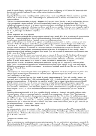 pecado do mundo. Esta é a minha única reivindicação. O nome de Jesus me dá acesso ao Pai. Seu ouvido, Seu coração, está
aberto a minha mais débil súplica, e Ele supre minhas mais profundas necessidades."
Isto é Justificação
É a justiça de Cristo que torna o pecador penitente aceitável a Deus e opera sua justificação. Por mais pecaminosa que tenha
sido sua vida, se ele crê em Jesus como seu Salvador pessoal, permanece diante de Deus nas imaculadas vestes da justiça
imputada de Cristo.
O pecador tão recentemente morto em delitos e pecados é vivificado pela fé em Cristo. Ele vê pela fé que Jesus é seu Salvador
e está vivo para todo o sempre, podendo "salvar perfeitamente [todos] os que por Ele se chegam a Deus". Heb. 7:25. Na
expiação realizada para ele, o crente vê tal largura, comprimento, altura e profundidade de eficiência - ele vê tal inteireza de
salvação, adquirida a um preço tão infinito, que sua alma se enche de louvor e gratidão. Contempla, como por espelho, a glória
do Senhor e é transformado na Sua própria imagem, como pelo Espírito do Senhor. Vê o manto da justiça de Cristo, tecido no
tear do Céu, talhado por sua obediência e imputado
Pág. 107
à pessoa arrependida pela fé em seu nome.
Quando o pecador tem uma visão dos incomparáveis encantos de Jesus, o pecado deixa de ser atraente para ele; pois contempla
Aquele que é o mais distinguido entre dez mil e totalmente desejável. Compreende por experiência pessoal o poder do
evangelho, cuja vastidão de desígnio só é igualada por sua preciosidade de propósito.
Temos um Salvador que vive. Ele não está no sepulcro novo de José; ressuscitou dentre os mortos e ascendeu ao alto como
Substituto e Penhor de toda pessoa crente. "Sendo, pois, justificados pela fé, temos paz com Deus por nosso Senhor Jesus
Cristo." Rom. 5:1. O pecador é justificado pelos méritos de Jesus, e isto é o reconhecimento de Deus da perfeição do resgate
pago pelo homem. Que Cristo foi obediente até à morte na cruz é uma garantia da aceitação do pecador penitente, pelo Pai.
Permitiremos, então, que nós mesmos tenhamos uma experiência vacilante, de duvidar e crer, de crer e duvidar? Jesus é a
garantia de nossa aceitação por Deus. Alcançamos favor perante Deus, não em virtude de algum mérito em nós mesmos, mas
devido a nossa fé no "Senhor, Justiça Nossa".
Jesus está em pé no Santo dos Santos, para comparecer agora na presença de Deus por nós. Ali, Ele não cessa de apresentar
Seu povo, momento após momento, perfeito nEle. No entanto, por sermos assim representados perante o Pai, não devemos
imaginar que podemos abusar de Sua misericórdia, tornando-nos descuidados, indiferentes e comodistas. Cristo não é o
ministro do pecado. Somos perfeitos nEle, aceitos no Amado, unicamente se permanecemos nEle pela fé.
Nunca podemos alcançar a perfeição por nossas próprias boas obras. A pessoa que vê a Jesus pela fé, rejeita sua própria
justiça. Encara a si mesma como incompleta, seu arrependimento como insuficiente, sua mais forte fé como sendo apenas
debilidade, seu mais custoso sacrifício como escasso, e se prostra com humildade aos pés da cruz. Mas uma voz lhe fala dos
oráculos da Palavra de Deus.
Pág. 108
Com estupefação ela ouve a mensagem: "NEle estais aperfeiçoados." Agora tudo está em paz nessa pessoa. Não precisa mais
esforçar-se para encontrar algum merecimento em si mesma, alguma ação meritória pela qual alcance o favor de Deus.
Uma Verdade Difícil de Ser Aceita
Contemplando o Cordeiro de Deus, que tira o pecado do mundo, ela encontra a paz de Cristo; pois o perdão é aposto a seu
nome, e ela aceita a Palavra de Deus: "NEle, estais aperfeiçoados." Col. 2:10. Quão difícil é para a humanidade, por muito
tempo acostumada a acalentar a dúvida, aceitar essa grandiosa verdade! Todavia, que paz ela traz à pessoa, e que vitalidade!
Olhando para nós mesmos em busca de justiça, para encontrar a aceitação diante de Deus, olhamos para o lugar errado,
"porque todos pecaram e destituídos estão da glória de Deus". Rom. 3:23. Devemos olhar para Jesus, porque "todos nós, com o
rosto desvendado, contemplando, como por espelho, a glória do Senhor, somos transformados, de glória em glória, na Sua
própria imagem". II Cor. 3:18. Deveis encontrar vossa inteireza contemplando o Cordeiro de Deus, que tira o pecado do
mundo.
Postando-se diante da transgredida lei de Deus, o pecador não pode purificar-se a si mesmo; mas, crendo em Cristo, ele é o
objeto de Seu amor infinito e revestido de Sua justiça imaculada. Jesus orou pelos que crêem em Cristo: "Santifica-os na
verdade; a Tua palavra é a verdade. A fim de que todos sejam um; e como és Tu, ó Pai, em Mim e Eu em Ti, também sejam
eles em Nós; para que o mundo creia que Tu Me enviaste. Eu lhes tenho transmitido a glória que Me tens dado, para que sejam
um, como Nós o somos." João 17:17, 21 e 22. "Pai justo, o mundo não Te conheceu; Eu, porém, Te conheci, e também estes
compreenderam que Tu Me enviaste. Eu lhes fiz conhecer o Teu nome e ainda o farei conhecer, a fim de que o amor com que
Me amaste esteja neles, e Eu neles esteja." João 17:25 e 26.
Quem pode compreender a natureza dessa justiça
Pág. 109
que restaura o pecador crente, apresentando-o a Deus sem mácula, nem ruga, nem coisa semelhante? Temos a empenhada
palavra de Deus de que Cristo Se nos tornou justiça, santificação e redenção. Permita Deus que confiemos em Sua palavra com
implícita confiança e desfrutemos Sua mais copiosa bênção. "Pois o mesmo Pai vos ama, visto como vós Me amastes e crestes
que saí de Deus." João 16:27.
17
Conselho a um Eminente Pastor
Pág. 111
Estava eu assistindo a uma reunião, estando presente vasta congregação. Em meu sonho estáveis apresentando o assunto da fé,
e da imputada justiça de Cristo pela fé. Repetíeis várias vezes que as obras de nada valiam, que não havia condições. O assunto
foi apresentado de maneira que, sei, os espíritos seriam confundidos, não recebendo a correta impressão quanto à fé e as obras,
 