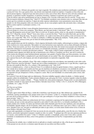 e resolvi escrever-vos. Afirmais esta questão com vigor exagerado. Há condições para recebermos justificação e santificação, e
a justiça de Cristo. Sei o que quereis dizer, mas deixais uma impressão errada nos espíritos. Conquanto as boas obras não
salvem pessoa alguma, é impossível que uma única pessoa se salve sem as boas obras. Deus nos salva sob uma condição: que
peçamos, se queremos receber; busquemos, se queremos encontrar; e batamos se queremos que a porta se nos abra.
Cristo Se oferece, para salvar perfeitamente aos que se chegam a Ele. Convida a todos para irem ter com Ele. "O que vem a
Mim de maneira nenhuma o lançarei fora." João 6:37. Na realidade considerais esses assuntos como eu, entretanto lhes dais um
torneio que leva confusão aos espíritos. E depois de terdes expresso radicalmente vossos pensamentos acerca das obras,
quando vos são feitas perguntas sobre esse mesmo assunto, ele em vosso próprio espírito não está muito claro, e não podeis
definir a outros espíritos os princípios corretos, e vós
Pág. 112
mesmos sois incapazes de fazer vossas afirmações harmonizarem com os vossos princípios e vossa fé.
O jovem dirigiu-se a Jesus com a pergunta: "Bom Mestre, que farei para herdar a vida eterna?" Mar. 10:17. E Cristo lhe disse:
"Por que Me perguntas acerca do que é bom? Bom só existe um. Se queres, porém, entrar na vida, guarda os mandamentos."
Mat. 19:17. Disse-lhe o jovem: "Quais?" Jesus citou vários, e o jovem Lhe disse: "Tudo isso tenho observado; que me falta
ainda?" Mat. 19:20. Disse-lhe Jesus: "Se queres ser perfeito, vai, vende os teus bens, dá aos pobres e terás um tesouro no Céu;
depois, vem e segue-Me." Mat. 19:21. Aí estão as condições, e a Bíblia está repleta de condições. "Tendo, porém, o jovem
ouvido esta palavra, retirou-se triste, por ser dono de muitas propriedades." Mat. 19:22.
Aspectos Importantes
Então, quando dizeis que não há condições, e fazeis algumas declarações muito amplas, sobrecarregais as mentes, e alguns não
vêem coerência em vossas expressões. Não podem ver como harmonizar essas expressões com as claras afirmações da Palavra
de Deus. Notai esses pontos, por favor. Essas fortes afirmações acerca das obras não tornam nossa posição mais fortalecida. As
expressões enfraquecem nossa posição, pois muitos vos considerarão extremista, e perderão as ricas lições que tendes para
eles, justamente sobre os assuntos que precisam conhecer. ... Meu irmão, é difícil à mente compreender esse ponto, e não
confundais mente alguma com idéias que não se harmonizem com a Palavra. Considerai, por favor, que sob os ensinos de
Cristo muitos dos discípulos eram lamentavelmente ignorantes; mas quando o Espírito Santo, que Jesus prometeu, veio sobre
eles e fez do vacilante Pedro o campeão da fé, que transformação em seu caráter! Mas, não coloqueis nem mesmo um seixo,
para a pessoa fraca na fé, nele tropeçar, por meio de apresentações ou expressões exageradas. Sede
Pág. 113
sempre coerente, calmo, profundo e firme. Não vades a nenhum extremo em coisa alguma, mas mantende os pés sobre rocha
sólida. Ó precioso, precioso Salvador! "Aquele que tem os Meus mandamentos e os guarda esse é o que Me ama; e aquele que
Me ama será amado de Meu Pai, e Eu o amarei, e Me manifestarei a ele." João 14:21.
Esta é a verdadeira prova - o fazer as obras de Cristo. E é a evidência do amor do agente humano a Jesus, e aquele que faz a
Sua vontade dá ao mundo a prova prática do fruto que ele manifesta em obediência, em pureza e em santidade do caráter. ...
Ó meu irmão, andai cuidadosamente com Deus. Mas lembrai-vos de que há alguns cujos olhos vos fitam com muita atenção,
na expectativa de que ultrapasseis o limite, e tropeceis e caiais. Mas se com humildade vos conservardes junto a Jesus, tudo
estará bem. ...
Na escola de Cristo não há lugar onde nos diplomemos. Devemos trabalhar segundo o plano da adição, e o Senhor operará
segundo o plano da multiplicação. É pela constante diligência que, pela graça de Cristo, viveremos segundo o plano da adição,
fazendo firme nossa vocação e eleição. ... "Porque, fazendo isto, nunca jamais tropeçareis. Porque assim vos será amplamente
concedida a entrada no reino eterno de nosso Senhor e Salvador Jesus Cristo." II Ped. 1:10 e 11. (Carta 44, 1893.) Mensagens
Escolhidas, vol. 1, págs. 377-379.
18
Tão Puro em sua Esfera
Como Deus na DEle
Pág. 115
"Amados, agora somos filhos de Deus, e ainda não é manifesto o que havemos de ser. Mas sabemos que, quando Ele Se
manifestar, seremos semelhantes a Ele; porque assim como é O veremos." I João 3:2. A herança do povo de Deus é discernida
por meio da fé na Palavra de Deus. "A vida eterna é esta: que conheçam a Ti só por único Deus verdadeiro e a Jesus Cristo, a
quem enviaste." João 17:3.
Pela fé os filhos de Deus obtêm um conhecimento de Cristo e acalentam a esperança de Seu aparecimento para julgar o mundo
com justiça, até que se torne uma gloriosa expectativa; pois então O verão como Ele é, e se tornarão semelhantes a Ele, e
sempre estarão com o Senhor. Os santos que dormem serão então chamados para fora de suas sepulturas, para uma gloriosa
imortalidade. Quando chegar o dia do livramento, então vereis outra vez a diferença entre o que serve a Deus e o que não O
serve. Quando Cristo vier, será para ser admirado por todos os que crêem, e os reinos deste mundo tornar-se-ão os reinos de
nosso Senhor e Salvador Jesus Cristo.
Os que estão aguardando a revelação de Cristo nas nuvens do céu com poder e grande glória, como Rei dos reis e Senhor dos
senhores, procurarão representá-Lo perante o mundo na vida e no caráter. "E qualquer que nEle tem esta esperança purifica-se
a si mesmo, como também Ele é puro." I João 3:3. Odiarão o pecado e a iniqüidade, assim como Cristo odiou o pecado.
Guardarão os mandamentos de Deus, como Cristo guardou os mandamentos de Seu Pai. Compreenderão que não basta
aquiescer
Pág. 116
nas doutrinas da verdade, mas a verdade tem de ser aplicada ao coração e praticada na vida, a fim de que os seguidores de
Cristo possam ser um com ele e os homens sejam tão puros em sua esfera com Deus na dEle.
 