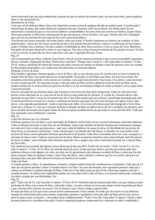 estará terminada logo que seja estabelecida a questão de que os méritos do homem caído, em suas boas obras, jamais poderão
obter a vida eterna para ele.
Inteiramente de Graça
A luz que me foi dada por Deus coloca este importante assunto acima de qualquer dúvida em minha mente. A justificação é
inteiramente de graça, não sendo obtida por nenhuma obra que o homem caído possa efetuar. Em linhas claras foi-me
apresentado o assunto de que se o rico possui dinheiro e propriedades e faz uma oferta dos mesmos ao Senhor, surgem falsas
idéias para arruinar a oferta com o pensamento de que ele mereceu o favor de Deus, e de que o Senhor está sob a obrigação
para com ele de considerá-lo com especial favor por causa dessa dádiva.
Tem havido mui pouca instrução, em linhas claras, sobre esse ponto. O Senhor emprestou ao homem, em custódia, os Seus
próprios bens - meios que Ele requer sejam devolvidos a Ele quando Sua providência o indicar e a edificação de Sua Causa o
exigir. O Senhor deu o intelecto. Ele deu a saúde e a habilidade de obter lucros terrenos. Criou as coisas da Terra. Manifesta
Seu poder divino para desenvolver todas as suas riquezas. Elas são os Seus frutos provenientes de Sua própria lavoura. Ele deu
o Sol, as nuvens, as pancadas de chuva, para fazer com que a vegetação floresça. Como
Pág. 21
servos empregados por Deus, colhestes Seus frutos a fim de usar de maneira econômica o que vossas necessidades requeriam e
deixar o restante à disposição de Deus. Podeis dizer com Davi: "Porque tudo vem de Ti, e das Tuas mãos To damos." I Crôn.
29:14. Assim a satisfação do mérito da criatura não pode consistir em restituir ao Senhor o que Lhe pertence, pois isso sempre
foi Sua própria propriedade a ser usada como Ele determinar em Sua providência.
Perdendo o Favor de Deus
Pela rebelião e apostasia o homem perdeu o favor de Deus; não os seus direitos, pois ele só teria valor se fosse revestido do
amado Filho de Deus. Este ponto precisa ser compreendido. Ele perdeu os privilégios que Deus, em Sua misericórdia, lhe
concedera como dom gratuito, como tesouro em custódia, a ser usado para promover Sua Causa e Sua glória, e para favorecer
os seres criados por Ele. No momento em que a obra das mãos de Deus recusou obedecer às leis do reino de Deus, nesse
próprio instante ele se tornou desleal ao governo de Deus e se fez inteiramente indigno de todas as bênçãos com as quais Deus
o havia favorecido.
Esta foi a posição da raça humana depois que o homem se divorciou de Deus pela transgressão. Então ele não tinha mais
direito a uma inspiração de ar, a um raio da luz do Sol ou a uma partícula de alimento. E a razão de o homem não ter sido
destruído era que Deus o amou de tal maneira que deu o Seu Filho amado para que sofresse a penalidade da transgressão dele.
Cristo Se prontificou a tornar-Se o penhor e substituto do homem, para que este, por meio de graça sem igual, tivesse outra
prova - uma segunda oportunidade - tendo a experiência de Adão e Eva como advertência para não transgredir a lei de Deus
como eles o fizeram. E, visto que o homem desfruta as bênçãos de Deus na dádiva da luz do Sol e na dádiva do alimento, deve
haver da parte do homem um respeito diante de Deus em grato reconhecimento de que todas as coisas provêm dEle. Tudo que
Lhe é prestado como retribuição é somente
Pág. 22
o que Lhe pertence por ser o Doador.
O homem quebrou a lei de Deus, e, por intermédio do Redentor, foram feitas novas e recentes promessas numa base diferente.
Todas as bênçãos precisam vir por meio de um Mediador. Agora todo membro da família humana está inteiramente entregue
nas mãos de Cristo, e tudo que possuímos - quer seja o dom de dinheiro, de casas, de terras, de faculdades de raciocínio, de
força física, ou de talentos intelectuais - nesta vida presente, e as bênçãos da vida futura, é colocado em nosso poder como
tesouros de Deus a serem aplicados fielmente para benefício do homem. Todo dom é assinalado pela cruz e traz a imagem e a
inscrição de Jesus Cristo. Todas as coisas provêm de Deus. Desde os menores benefícios até à maior bênção, tudo flui através
do único Conduto - uma mediação sobre-humana salpicada com o sangue cujo valor é inestimável porque era a vida de Deus
em Seu Filho.
Ora, nenhuma pessoa pode dar alguma coisa a Deus que já não seja dEle. Tende isto em mente: "Tudo vem de Ti, e da Tua
mão To damos." I Crôn. 29:14. Deve ser mantido diante do povo, aonde quer que formos, que não possuímos nada, nem
podemos oferecer coisa alguma, em valor, em obra, em fé, que primeiro não tenhamos recebido de Deus e sobre que Ele não
possa colocar a mão em qualquer tempo e dizer: Eles são Meus - dons, bênçãos e talentos que Eu vos confiei, não para vos
enriquecerdes, mas para sábio desenvolvimento em benefício do mundo.
Tudo é de Deus
A criação pertence a Deus. Se abandonasse o homem, o Senhor poderia deter-lhe imediatamente a respiração. Tudo que ele é e
tudo que ele possui pertence a Deus. O mundo inteiro é de Deus. As casas dos homens, suas aquisições pessoais, tudo que é
valioso ou brilhante é a própria dotação de Deus. Tudo isto é Sua dádiva para ser devolvida a Deus para ajudar a cultivar o
coração humano. As ofertas mais esplêndidas podem ser colocadas sobre o altar de Deus, e os homens enaltecerão, exaltarão e
louvarão o doador por sua liberalidade. Em
Pág. 23
quê? "Tudo vem de Ti, e da Tua mão To damos." I Crôn. 29:14. Nenhuma obra do homem pode fazer com que mereça o amor
perdoador de Deus, mas o amor de Deus, imbuindo a alma, o levará a efetuar as coisas que sempre foram requeridas por Deus
e que o homem deve realizar com prazer. Ele só efetuou o que o dever sempre requereu dele.
Os anjos de Deus no Céu que nunca caíram fazem continuamente a Sua vontade. Em tudo que eles fazem no seu laborioso
encargo de misericórdia para nosso mundo, amparando, guiando e guardando a obra das mãos de Deus através dos séculos -
tanto os justos como os injustos -, eles podem dizer verdadeiramente: "Tudo é Teu. Das Tuas mãos To damos." Oxalá o olhar
humano pudesse ter vislumbres dos anjos! Oxalá a imaginação pudesse compreendê-los e demorar-se sobre o esplêndido e
 