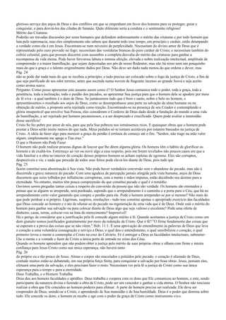 glorioso serviço dos anjos de Deus e dos conflitos em que se empenham em favor dos homens para os proteger, guiar e
conquistar, e para desviá-los das ciladas de Satanás. Quão diferente seria a conduta e o sentimento religioso!
Mérito das Criaturas
Poderão ser travadas discussões por seres humanos que defendem ardorosamente o mérito das criaturas e por todo homem que
luta pela supremacia, mas eles simplesmente não sabem que durante todo esse tempo, em princípio e caráter, estão deturpando
a verdade como ela é em Jesus. Encontram-se num nevoeiro de perplexidade. Necessitam do divino amor de Deus que é
representado pelo ouro provado no fogo; necessitam das vestiduras brancas do puro caráter de Cristo; e necessitam também do
colírio celestial, para que possam discernir com assombro a completa desvalia do mérito das criaturas para ganhar a
recompensa da vida eterna. Pode haver fervorosa labuta e intensa afeição, elevada e nobre realização intelectual, amplitude de
compreensão e a maior humilhação, que sejam depositadas aos pés de nosso Redentor; mas não há nisso nem um pouquinho
mais do que a graça e o talento originalmente dados por Deus. Não deve ser dado nada menos do que ordena o dever, mas
Pág. 24
não se pode dar nada mais do que se recebeu a princípio; e tudo precisa ser colocado sobre o fogo da justiça de Cristo, a fim de
que seja purificado de seu odor terreno, antes que ascenda numa nuvem de fragrante incenso ao grande Jeová e seja aceito
como aroma suave.
Pergunto: Como posso apresentar este assunto assim como é? O Senhor Jesus comunica todo o poder, toda a graça, toda a
penitência, toda a inclinação, todo o perdão dos pecados, ao apresentar Sua justiça para que o homem dela se apodere por meio
de fé viva - a qual também é o dom de Deus. Se juntássemos tudo que é bom e santo, nobre e belo no homem, e
apresentássemos o resultado aos anjos de Deus, como se desempenhasse uma parte na salvação da alma humana ou na
obtenção de mérito, a proposta seria rejeitada como traição. Encontrando-se na presença de seu Criador e contemplando a
glória insuperável que envolve Sua Pessoa, eles consideram o Cordeiro de Deus dado desde a fundação do mundo a uma vida
de humilhação, a ser rejeitado por homens pecaminosos, e a ser desprezado e crucificado. Quem pode avaliar a imensidão
desse sacrifício!
Cristo Se fez pobre por amor de nós, para que pela Sua pobreza nos tornássemos ricos. E quaisquer obras que o homem pode
prestar a Deus serão muito menos do que nada. Meus pedidos só se tornam aceitáveis por estarem baseados na justiça de
Cristo. A idéia de fazer algo para merecer a graça do perdão é errônea do começo até o fim. "Senhor, não trago na mão valor
algum; simplesmente me apego a Tua cruz."
O que o Homem não Pode Fazer
O homem não pode realizar proezas dignas de louvor que lhe dêem alguma glória. Os homens têm o hábito de glorificar os
homens e de exaltá-los. Estremeço ao ver ou ouvir algo a esse respeito, pois me foram revelados não poucos casos em que a
vida familiar e a obra no interior do coração desses próprios homens se acham repletas de egoísmo. Eles são corruptos,
desprezíveis e vis; e nada que procede de todos seus feitos pode elevá-los diante de Deus, pois tudo que
Pág. 25
fazem constitui uma abominação à Sua vista. Não pode haver verdadeira conversão sem o abandono do pecado, mas não é
discernida a grave natureza do pecado. Com uma agudeza de percepção jamais atingida pela vista humana, anjos de Deus
discernem que seres tolhidos por influências corruptoras, com a mente e mãos impuras, estão decidindo seu destino para a
eternidade. No entanto, muitos têm pouca compreensão do que constitui pecado e qual é o remédio.
Ouvimos serem pregadas tantas coisas a respeito da conversão da pessoa que não são verdade. Os homens são ensinados a
pensar que se alguém se arrepende, será perdoado, supondo que o arrependimento é o caminho e a porta para o Céu; que há no
arrependimento certo valor garantido que compre o perdão para ele. Pode o homem arrepender-se por si mesmo? Não mais do
que pode perdoar a si próprio. Lágrimas, suspiros, resoluções - tudo isso constitui apenas o apropriado exercício das faculdades
que Deus concede ao homem e o ato de afastar-se do pecado na regeneração de uma vida que é de Deus. Onde está o mérito do
homem para ganhar sua salvação ou para colocar diante de Deus algo que seja valioso e excelente? Pode uma oferta de
dinheiro, casas, terras, colocar-vos na lista do merecimento? Impossível!
Há o perigo de considerar que a justificação pela fé concede algum mérito à fé. Quando aceitamos a justiça de Cristo como um
dom gratuito somos justificados gratuitamente por meio da redenção de Cristo. Que é fé? "O firme fundamento das coisas que
se esperam e a prova das coisas que se não vêem." Heb. 11:1. É uma aprovação do entendimento às palavras de Deus que leva
o coração a uma voluntária consagração e serviço a Deus, o qual deu o entendimento, o qual sensibilizou o coração, o qual
primeiro levou a mente a contemplar a Cristo na cruz do Calvário. Fé é entregar a Deus as faculdades intelectuais, submeter-
Lhe a mente e a vontade e fazer de Cristo a única porta de entrada no reino dos Céus.
Quando os homens aprendem que não podem obter a justiça pelo mérito de suas próprias obras e olham com firme e inteira
confiança para Jesus Cristo como sua única esperança, não haverá tanto
Pág. 26
do próprio eu e tão pouco de Jesus. Almas e corpos são maculados e poluídos pelo pecado, o coração é alienado de Deus,
contudo muitos estão-se debatendo, em sua própria força finita, para conquistar a salvação por boas obras. Jesus, pensam eles,
efetuará uma parte da salvação, e eles precisam fazer o resto. Necessitam ver pela fé a justiça de Cristo como sua única
esperança para o tempo e para a eternidade.
Deus Trabalha, e o Homem Trabalha
Deus deu aos homens faculdades e aptidões. Deus trabalha e coopera com os dons que Ele comunicou ao homem, e este, sendo
participante da natureza divina e fazendo a obra de Cristo, pode ser um vencedor e ganhar a vida eterna. O Senhor não tenciona
realizar a obra que Ele concedeu ao homem poderes para efetuar. A parte do homem precisa ser realizada. Ele deve ser
cooperador de Deus, unindo-se a Cristo, e aprendendo de Sua mansidão e de Sua humildade. Deus é o poder que domina sobre
tudo. Ele concede os dons; o homem os recebe e age com o poder da graça de Cristo como instrumento vivo.
 