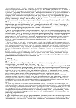 "Lavoura de Deus...sois vós." I Cor. 3:9. O coração deve ser trabalhado, subjugado, arado, gradado e semeado, para que
produza sua colheita a Deus em boas obras. "Edifício de Deus sois vós." I Cor. 3:9. Não podeis edificar-vos a vós mesmos. Há
um Poder fora de vós mesmos que deve realizar a edificação da igreja, colocando tijolo sobre tijolo, sempre cooperando com
as faculdades e aptidões por Deus concedidas ao homem. O Redentor deve encontrar um lar em Seu edifício. Deus trabalha, e
o homem trabalha. Precisa haver contínua apropriação dos dons de Deus, para que haja a mesma distribuição espontânea
desses dons. É uma contínua recepção e, depois, restituição. O Senhor determinou que a alma receba nutrição dEle, para que
seja, distribuída novamente na execução de Seus propósitos. A fim de que haja uma efusão, deve haver uma infusão da
divindade na humanidade. "Habitarei e entre eles andarei." II Cor. 6:16.
O templo da alma tem de ser sagrado, santo, puro e impoluto. Deve haver uma co-participação em que todo o poder é de Deus
Pág. 27
e toda a glória pertence a Ele. A responsabilidade recai sobre nós. Precisamos receber em pensamentos e em sentimentos, para
dar em expressão. A lei da ação humana e divina torna o recebedor um cooperador de Deus. Ela conduz o homem onde ele,
unido com a Divindade, pode efetuar as obras de Deus. A humanidade se põe em contato com a humanidade. O poder divino e
a atuação humana combinados serão um êxito total, pois a justiça de Cristo cumpre tudo.
Poder sobrenatural Para Obras Sobrenaturais
A razão por que tantos não conseguem ser obreiros bem-sucedidos é agirem como se Deus dependesse deles e terem de sugerir
a Deus o que Ele deve fazer com eles, em vez de confiarem no Senhor. Põem de lado o poder sobrenatural e deixam de realizar
a obra sobrenatural. Confiam em todo o tempo em suas próprias faculdades humanas e nas de seus irmãos. São tacanhos em si
mesmos e sempre estão julgando segundo sua finita compreensão humana. Precisam de ajuda, pois não têm poder do alto.
Deus nos dá o corpo, vigor cerebral, tempo e oportunidade para trabalhar. Requer-se que todos sejam utilizados ao máximo.
Unindo a humanidade com a Divindade, podeis realizar uma obra tão duradoura como a eternidade. Quando os homens
pensam que o senhor cometeu um erro em seus casos individuais, e determinam seu próprio trabalho, depararão com o
desapontamento.
"Pela graça sois salvos, por meio da fé; e isso não vem de vós; é dom de Deus." Efés. 2:8. Aqui há verdade que desdobrará o
assunto à vossa mente, se não a vedardes aos raios de luz. A vida eterna é um dom infinito. Isto a coloca fora da possibilidade
de ser ganha por nós mesmos, pois é infinita. Precisa ser forçosamente uma dádiva. E, como tal, tem de ser recebida pela fé, e
oferecendo a Deus gratidão e louvor. Sólida fé não conduzirá ninguém ao fanatismo, nem a desempenhar o papel do servo
indolente. É o fascinante poder de Satanás que leva os homens a olharem para si mesmos, em vez de olharem para Jesus. A
Pág. 28
justiça de Cristo deve ir à nossa frente para que a glória do Senhor seja a nossa retaguarda. Se fazemos a vontade de Deus
podemos aceitar grandes bênçãos como generosa dádiva de Deus, mas não em virtude de algum mérito em nós; este é sem
valor. Realizai a obra de Cristo, e honrareis a Deus e sereis mais do que vencedores por meio dAquele que nos amou e deu a
vida por nós, para que tivéssemos vida e salvação em Jesus Cristo.
2
A Norma da
Verdadeira Santificação
Pág. 29
"O mesmo Deus de paz vos santifique em tudo; e todo o vosso espírito, e alma, e corpo sejam plenamente conservados
irrepreensíveis para a vinda de nosso Senhor Jesus Cristo." I Tess. 5:23.
A santificação é obtida unicamente em obediência à vontade de Deus. Muitos que estão deliberadamente espezinhando a lei de
Jeová dizem ser possuidores de santidade de coração e santificação de vida. Mas não têm um conhecimento salvador de Deus
ou de Sua lei. Encontram-se nas fileiras do grande rebelde. Ele está em guerra com a lei de Deus, a qual é o fundamento do
governo divino no Céu e na Terra. Esses homens estão fazendo a mesma obra que seu mestre efetuou ao buscar tornar sem
efeito a santa lei de Deus. Nenhum transgressor dos mandamentos pode ter permissão para entrar no Céu; pois aquele que era
outrora um puro e exaltado querubim cobridor foi expulso de lá por rebelar-se contra o governo de Deus.
Para muitos, a santificação é apenas justiça própria. E, no entanto, essas pessoas afirmam ousadamente que Jesus é seu
Salvador e Santificador. Que ilusão! Será que o Filho de Deus santificará o transgressor da lei do Pai - aquela lei que Cristo
veio engrandecer e tornar gloriosa? Ele testifica: "Eu tenho guardado os mandamentos de Meu Pai." João 15:10. Deus não
abaixará Sua lei para acomodar-se ao imperfeito padrão humano; e o homem não pode satisfazer os reclamos dessa santa lei
sem manifestar arrependimento para com Deus e fé para com o nosso Senhor Jesus Cristo.
Pág. 30
"Se alguém pecar, temos um Advogado para com o Pai, Jesus Cristo, o Justo." I João 2:1. Mas Deus não dedicou Seu Filho a
uma vida de sofrimento e ignomínia, e a uma morte vergonhosa, para livrar o homem da obediência à lei divina. Tão grande é
o poder enganador de Satanás que muitos têm sido levados a considerar a expiação de Cristo como não tendo valor real. Cristo
morreu porque não havia outra esperança para o transgressor. Este poderia procurar guardar a lei de Deus no futuro; mas a
dívida que ele contraiu no passado continuava a existir, e a lei teria de condená-lo à morte. Cristo veio pagar para o pecador
essa dívida que lhe era impossível pagar por si mesmo. Assim, por meio do sacrifício expiatório de Cristo, concedeu-se outra
oportunidade ao homem pecaminoso.
O Engano de Satanás
O engano de Satanás é que a morte de Cristo introduziu a graça para tomar o lugar da lei. A morte de Jesus de maneira alguma
modificou, anulou ou diminuiu a lei dos Dez Mandamentos. Essa preciosa graça oferecida aos homens por meio do sangue do
Salvador estabelece a lei de Deus. Desde a queda do homem, o governo moral de Deus e Sua graça são inseparáveis. Andam
 