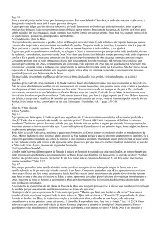 Pág. 38
fome e sede de justiça serão fartos, pois Jesus o prometeu. Precioso Salvador! Seus braços estão abertos para receber-nos, e
Seu grande coração de amor está à espera para nos abençoar.
Alguns parecem julgar que têm de estar sob prova, devendo demonstrar ao Senhor que estão reformados, antes de poder
invocar Suas bênçãos. Mas estes podem reclamar a bênção agora mesmo. Precisam de Sua graça, do Espírito de Cristo, para
serem ajudados em suas fraquezas, ou do contrário não podem formar um caráter cristão. Jesus fica feliz quando vamos a Ele
tal qual estamos - pecadores, desamparados, dependentes.
Arrependimento, Dom de Deus
O arrependimento, assim como o perdão, é dom de Deus por meio de Cristo. É pela influência do Espírito Santo que somos
convencidos do pecado, e sentimos nossa necessidade de perdão. Ninguém, senão os contritos, é perdoado; mas é a graça de
Deus que torna o coração penitente. Ele conhece todas as nossas fraquezas e enfermidades, e nos ajudará.
Alguns que, pelo arrependimento e confissão, se achegam a Deus, e mesmo crêem que seus pecados estão perdoados, deixam
de reclamar, como deviam, as promessas de Deus. Não vêem que Jesus é um Salvador sempre presente; e não estão dispostos a
confiar a Ele a guarda de sua alma, contando com Ele para o aperfeiçoamento da obra da graça começada em seu coração.
Conquanto pensem que se estão entregando a Deus, têm ainda grande dose de presunção. Há pessoas conscienciosas que
confiam parcialmente em Deus, e parcialmente em si mesmas. Não esperam em Deus para ser guardadas por Seu poder, mas
confiam na vigilância contra a tentação e no cumprimento de certos deveres para serem por Ele aceitas. Não há vitórias nessa
espécie de fé. Essas pessoas labutam sem propósito algum; têm a alma em contínua escravidão, e só encontrarão descanso
quando depuserem seus fardos aos pés de Jesus.
Há necessidade de constante vigilância e de fervorosa e terna dedicação; isso, porém, virá naturalmente, se a alma é
Pág. 39
guardada pelo poder de Deus, mediante a fé. Nada podemos fazer, absolutamente nada, para nos recomendar ao favor divino.
Não devemos absolutamente confiar em nós mesmos nem em nossas boas obras; mas quando, como seres erradios e pecadores,
nos chegamos a Cristo, encontramos descanso em Seu amor. Deus aceitará a cada um dos que se chegam a Ele, confiando
inteiramente nos méritos de um Salvador crucificado. Brota o amor no coração. Pode não haver êxtase de sentimentos, mas
haverá uma duradoura e pacífica confiança. Todo peso se tornará leve; pois leve é o jugo imposto por Cristo. O dever torna-se
um deleite, e um prazer o sacrifício. O caminho que antes parecia envolta em trevas, torna-se iluminada pelos raios do Sol da
Justiça. Isso é andar na luz, como Cristo na luz está. Mensagens Escolhidas, vol. 1, págs. 350-354.
4
Ellen G. White Elucida
Vários Aspectos
Pág. 41
A pergunta a ser feita agora, é: Estão os professos seguidores de Cristo cumprindo as condições sob as quais é proferida a
bênção? Estão eles se separando do mundo em espírito e prática? Como é difícil sair e separar-se de hábitos e costumes
mundanos! Tenhamos, porém, bastante cuidado para que Satanás não nos seduza e engane por meio de falsas representações.
Interesses eternos acham-se envolvidos aqui. As reivindicações de Deus devem vir em primeiro lugar; Suas exigências devem
receber nossa principal atenção.
Todo filho do caído Adão deve, mediante a graça transformadora de Cristo, tornar-se obediente a todos os mandamentos de
Deus. Muitos fecham os olhos aos mais claros ensinos de Sua Palavra porque a cruz se encontra diretamente no caminho. Se a
erguerem, parecerão singulares aos olhos do mundo; e eles hesitam e duvidam, procurando algum pretexto para se esquivarem
à cruz. Satanás sempre está pronto, e ele apresenta razões plausíveis por que não seria melhor obedecer exatamente ao que diz
a Palavra de Deus. Assim, pessoas são enganadas fatalmente.
Um Engano Bem-Sucedido
Um dos mais bem-sucedidos enganos de Satanás é induzir os homens a pretenderem estar santificados, ao mesmo tempo que
estão vivendo em desobediência aos mandamentos de Deus. Esses são descritos por Jesus como os que hão de dizer: "Senhor,
Senhor, não profetizamos nós em Teu nome? E, em Teu nome, não expulsamos demônios? E, em Teu nome, não fizemos
muitas maravilhas?" Mat. 7:22.
Pág. 42
Sim, os que pretendem estar santificados têm muito que dizer a respeito de ser salvo pelo sangue de Jesus, mas a sua
santificação não se dá por meio da verdade como ela é em Jesus. Conquanto pretendam crer nEle e aparentemente realizem
obras maravilhosas em Seu nome, desprezam a lei de Seu Pai e atuam como instrumentos do grande adversário das pessoas
para levar avante a obra que ele iniciou no Éden, a saber: apresentar desculpas plausíveis para não obedecer irrestritamente a
Deus. Sua obra de levar os homens a desonrarem a Deus por desprezarem Sua lei será um dia desdobrada diante deles com
seus verdadeiros resultados.
As condições da vida eterna são tão claras na Palavra de Deus que ninguém precisa errar, a não ser que escolha o erro em lugar
da verdade porque sua alma não santificada ama mais as trevas do que a luz.
O intérprete da lei que se aproximou de Cristo com a pergunta: "Mestre, que farei para herdar a vida eterna?" tencionava
enredar a Cristo, mas Jesus lançou o fardo de volta sobre ele. "Que está escrito na lei? Como lês? E, respondendo ele, disse:
Amarás ao Senhor, teu Deus, de todo o teu coração, e de toda a tua alma, e de todas as tuas forças, e de todo o teu
entendimento e ao teu próximo como a ti mesmo. E disse-lhe: Respondeste bem; faze isso e viverás." Luc. 10:25-28. Essas
palavras se aplicam aos casos individuais de todos. Estamos dispostos a cumprir as condições? Obedeceremos a Deus e
guardaremos Seus mandamentos? Seremos praticantes da Palavra, e não apenas ouvintes? A lei de Deus é tão imutável e
 