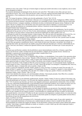 inalterável como o Seu caráter. Tudo que os homens digam ou façam para anulá-la não altera as suas exigências, nem os isenta
de sua obrigação de obedecer.
Necessitamos diariamente de iluminação divina; devemos orar como Davi: "Desvenda os meus olhos, para que veja as
maravilhas da Tua lei." Sal. 119:18. Deus terá um povo sobre a Terra que vindicará Sua honra dando valor a todos os Seus
mandamentos; e Seus mandamentos não são penosos, nem um jugo de servidão. Davi orou em seus
Pág. 43
dias: "Já é tempo de operares, ó Senhor, pois eles têm quebrantado a Tua lei." Sal. 119:126.
Nenhum de nós pode dar-se ao luxo de desonrar a Deus por viver na transgressão de Sua lei. Negligenciar a Bíblia e dedicar-
nos à procura do tesouro terrestre é uma perda incalculável. Só a eternidade revelará o grande sacrifício feito por muitos para
obter honras terrenas e vantagens mundanas, em detrimento da alma, em detrimento das riquezas eternas. Poderiam ter tido
aquela vida que se compara com a vida de Deus; pois Jesus morreu para colocar as bênçãos e os tesouros do Céu ao seu
alcance, para que não pudessem ser considerados pobres, infelizes e miseráveis na alta avaliação da eternidade.
Ninguém Entrará Como Transgressor
Ninguém que tenha tido a luz da verdade entrará na cidade de Deus como transgressor dos mandamentos. Sua lei constitui o
fundamento de Seu governo no Céu e na Terra. Se eles, intencionalmente, espezinharam e desprezaram Sua lei na Terra, não
serão levados ao Céu para realizar a mesma obra ali; não haverá modificação do caráter quando Cristo vier.
A edificação do caráter deve prosseguir durante o tempo da graça. Dia a dia suas ações são registradas nos livros do Céu, e no
grande dia de Deus eles serão recompensados segundo as suas obras. Então será visto quem receberá a bênção. "Bem-
aventurados aqueles que guardam os Seus mandamentos, para que tenham direito à árvore da vida, e possam entrar na cidade
pelas portas." Apoc. 22:14, Almeida Antiga, margem.
Os que atacam a lei de Deus estão guerreando contra o próprio Deus; e muitos que estão cheios de grande amargura contra o
povo de Deus que guarda os mandamentos fazem o maior alarde de terem uma vida santa e sem pecado. Isto só pode ser
explicado deste modo: eles não possuem um espelho a que possam olhar para descobrir por si mesmos a deformidade de seu
caráter. Nem José, nem Daniel, e nenhum dos apóstolos afirmou estar sem pecado. Os homens que viveram mais perto de
Deus,
Pág. 44
os homens que sacrificariam a própria vida de preferência a pecar intencionalmente contra Ele, os homens a quem Deus
honrou com divina luz e poder, reconheceram que eram pecadores e indignos de Seus grandes favores. Sentiram sua
debilidade, e, pesarosos por seus pecados, procuraram imitar o modelo Jesus Cristo.
Apenas Duas Classes: Obedientes e Desobedientes
Há somente duas classes sobre a Terra: os obedientes filhos de Deus, e os desobedientes. Certa ocasião Cristo apresentou deste
modo a obra do julgamento a Seus ouvintes: "Quando o Filho do homem vier em Sua glória, e todos os santos anjos, com Ele,
então, Se assentará no trono da Sua glória; e todas as nações serão reunidas diante dEle, e apartará uns dos outros, como o
pastor aparta dos bodes as ovelhas. E porá as ovelhas à Sua direita, mas os bodes à esquerda. Então, dirá o Rei aos que
estiverem à Sua direita: Vinde, benditos de Meu Pai, possuí por herança o reino que vos está preparado desde a fundação do
mundo; porque tive fome, e destes-Me de comer; tive sede, e destes-Me de beber; era estrangeiro, e hospedastes-Me; estava nu,
e vestistes-Me; adoeci, e visitastes-Me; estive na prisão, e fostes ver-Me.
"Então, os justos lhe responderão, dizendo: Senhor, quando Te vimos com fome e Te demos de comer? Ou com sede e Te
demos de beber? E, quando Te vimos estrangeiro e Te hospedamos? Ou nu e Te vestimos? E, quando Te vimos enfermo ou na
prisão e fomos ver-Te? E, respondendo o Rei, lhes dirá: Em verdade vos digo que, quando o fizestes a um destes Meus
pequeninos irmãos, a Mim o fizestes." Mat. 25:31-40.
Assim Cristo identifica Seu interesse com o da humanidade sofredora. Toda atenção prestada a Seus filhos Ele a considera
como sendo prestada a Sua própria Pessoa. Os que se dizem possuidores de
Pág. 45
santificação moderna ter-se-iam adiantado orgulhosamente, dizendo: "Senhor, Senhor! Tu não nos conheces? Porventura, não
temos nós profetizado em Teu nome, e em Teu nome não expelimos demônios, e em Teu nome não fizemos muitos milagres?"
(Mat. 7:22.) As pessoas aqui descritas, que fazem essas alegações pretensiosas, aparentemente entretecendo a Jesus em todos
os seus atos, representam apropriadamente os que pretendem possuir santificação moderna, mas se acham em guerra com a lei
de Deus. Cristo diz que eles praticam a iniqüidade porque são enganadores, trajando as vestes da justiça para ocultar a
deformidade de seu caráter, a maldade interior de seu coração pecaminoso.
Satanás desceu nestes últimos dias para operar com todo engano de injustiça aos que perecem. Sua majestade satânica opera
milagres à vista de falsos profetas, à vista de homens, afirmando que Ele é realmente o próprio Cristo. Satanás concede seu
poder aos que o ajudam em seus enganos; portanto, os que pretendem ter o grande poder de Deus só podem ser discernidos
pelo grande detector, a lei de Jeová. O Senhor nos diz que, se possível, eles enganariam os próprios eleitos. As vestes de ovelha
parecem ser tão reais, tão genuínas, que o lobo só pode ser discernido quando nos dirigimos ao grande padrão moral de Deus e
descobrimos ali que eles são transgressores da lei de Jeová.
Agora, se já Houve um Tempo
Se já houve um tempo em que necessitamos de fé e iluminação espiritual, esse tempo é agora. Os que estão vigiando em
oração e examinando diariamente as Escrituras com o ardente desejo de conhecer e fazer a vontade de Deus não serão
desencaminhados por nenhum dos enganos de Satanás. Só eles discernirão o pretexto que homens astutos adotam para seduzir
e enredar. Tanto tempo e atenção é dedicado ao mundo, ao vestuário e a comer e beber, que não sobra tempo para oração e
para o estudo das Escrituras.
Precisamos da verdade em todos os pontos, e temos de buscá-la
 