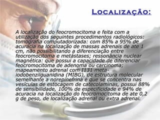 Localização:   A localização do feocromocitoma e feita com a utilização dos seguintes procedimentos radiológicos: tomografia computadorizada: com 85% a 95% de acuracia na localização de massas adrenais de ate 1 cm, não possibilitando a diferenciação entre feocromocitoma e metástases; ressonância nuclear magnética: que possui a capacidade de diferenciar feocromocitoma de adenoma ou carcinoma; mapeamento adrenal com I131 meta-iodobenzilguanidina (MIBG), de estrutura molecular semelhante a norepinefrina e que se concentra nas vesículas de estocagem de catecolaminas, possui 88% de sensibilidade, 100% de especificidade e 94% de acuracia na localização do feocromocitoma de ate 0,2 g de peso, de localização adrenal ou extra adrenal.  