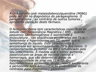 A cintilografia com metaiodobenzylguanidina (MIBG) pode ser útil no diagnóstico do paraganglioma. O paraganglioma , ao contrário de outros tumores , apresenta captação deste fármaco.  O feocromocitoma tem características específicas ao estudo com Ressonância Magnética ( RM) , quando pequenos são homogêneos e isointensos à musculatura , nas seqüências ponderadas em T1 e, fortemente e hiperintensos em T2, quase que a semelhança do líquido. Esta característica é encontrada em aproximadamente 75% dos casos. O comportamento do tumor na RM é influenciado pelo seu crescimento. À medida que o tumor aumenta , desenvolvem-se áreas de necrose central e hemorragia, que vão determinar áreas de hiperintensidade de sinal em T1 e T2. O feocromocitoma apresenta, ainda , realce exuberante e persistente após administração endovenosa de contraste para-magnético ( gadolínio) .  