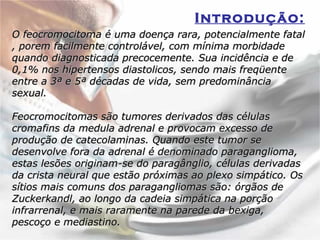 Introdução:   O feocromocitoma é uma doença rara, potencialmente fatal , porem facilmente controlável, com mínima morbidade quando diagnosticada precocemente. Sua incidência e de 0,1% nos hipertensos diastolicos, sendo mais freqüente entre a 3ª e 5ª décadas de vida, sem predominância sexual. Feocromocitomas são tumores derivados das células cromafins da medula adrenal e provocam excesso de produção de catecolaminas. Quando este tumor se desenvolve fora da adrenal é denominado paraganglioma, estas lesões originam-se do paragânglio, células derivadas da crista neural que estão próximas ao plexo simpático. Os sítios mais comuns dos paragangliomas são: órgãos de Zuckerkandl, ao longo da cadeia simpática na porção infrarrenal, e mais raramente na parede da bexiga, pescoço e mediastino.  