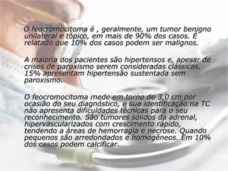 O feocromocitoma é , geralmente, um tumor benigno unilateral e tópico, em mais de 90% dos casos. É relatado que 10% dos casos podem ser malignos.  A maioria dos pacientes são hipertensos e, apesar de crises de paroxismo serem consideradas clássicas, 15% apresentam hipertensão sustentada sem paroxismo.  O feocromocitoma mede em torno de 3,0 cm por ocasião do seu diagnóstico, e sua identificação na TC não apresenta dificuldades técnicas para o seu reconhecimento. São tumores sólidos da adrenal, hipervascularizados com crescimento rápido, tendendo a áreas de hemorragia e necrose. Quando pequenos são arredondados e homogêneos. Em 10% dos casos podem calcificar.  
