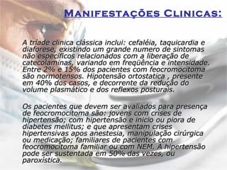 Manifestações Clinicas:   A tríade clinica clássica inclui: cefaléia, taquicardia e diaforese, existindo um grande numero de sintomas não específicos relacionados com a liberação de catecolaminas, variando em freqüência e intensidade. Entre 2% e 15% dos pacientes com feocromocitoma são normotensos. Hipotensão ortostatica , presente em 40% dos casos, e decorrente da redução do volume plasmático e dos reflexos posturais.  Os pacientes que devem ser avaliados para presença de feocromocitoma são: jovens com crises de hipertensão; com hipertensão e inicio ou piora de diabetes mellitus; e que apresentam crises hipertensivas apos anestesia, manipulação cirúrgica ou medicação; familiares de pacientes com feocromocitoma familiar ou com NEM. A hipertensão pode ser sustentada em 50% das vezes, ou paroxística.  
