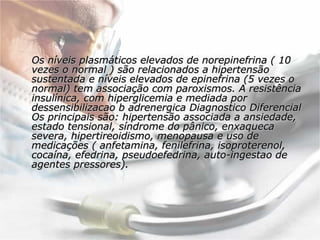 Os níveis plasmáticos elevados de norepinefrina ( 10 vezes o normal ) são relacionados a hipertensão sustentada e níveis elevados de epinefrina (5 vezes o normal) tem associação com paroxismos. A resistência insulínica, com hiperglicemia e mediada por dessensibilizacao b adrenergica Diagnostico Diferencial Os principais são: hipertensão associada a ansiedade, estado tensional, síndrome do pânico, enxaqueca severa, hipertireoidismo, menopausa e uso de medicações ( anfetamina, fenilefrina, isoproterenol, cocaína, efedrina, pseudoefedrina, auto-ingestao de agentes pressores).  