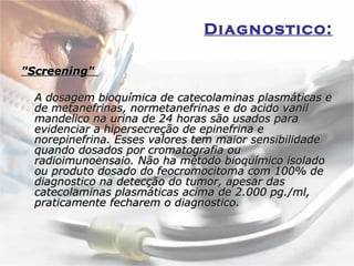 Diagnostico:   "Screening"  A dosagem bioquímica de catecolaminas plasmáticas e de metanefrinas, normetanefrinas e do acido vanil mandelico na urina de 24 horas são usados para evidenciar a hipersecreção de epinefrina e norepinefrina. Esses valores tem maior sensibilidade quando dosados por cromatografia ou radioimunoensaio. Não ha método bioquímico isolado ou produto dosado do feocromocitoma com 100% de diagnostico na detecção do tumor, apesar das catecolaminas plasmáticas acima de 2.000 pg./ml, praticamente fecharem o diagnostico.  