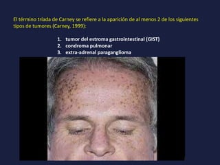 El término tríada de Carney se refiere a la aparición de al menos 2 de los siguientes
tipos de tumores (Carney, 1999):
1. tumor del estroma gastrointestinal (GIST)
2. condroma pulmonar
3. extra-adrenal paraganglioma
 