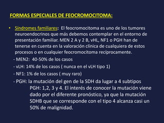 FORMAS ESPECIALES DE FEOCROMOCITOMA:
• Síndromes familiares: El feocromocitoma es uno de los tumores
neuroendocrinos que más debemos contemplar en el entorno de
presentación familiar. MEN 2 A y 2 B, vHL, NF1 o PGH han de
tenerse en cuenta en la valoración clínica de cualquiera de estos
procesos o en cualquier feocromocitoma recíprocamente.
- MEN2: 40-50% de los casos
- vLH: 14% de los casos ( nunca en el vLH tipo 1)
- NF1: 1% de los casos ( muy raro)
- PGH: la mutación del gen de la SDH da lugar a 4 subtipos
PGH: 1,2, 3 y 4. El interés de conocer la mutación viene
dado por el diferente pronóstico, ya que la mutación
SDHB que se corresponde con el tipo 4 alcanza casi un
50% de malignidad.
 