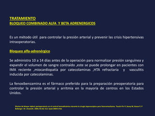 TRATAMIENTO
BLOQUEO COMBINADO ALFA Y BETA ADRENERGICOS
Es un método útil para controlar la presión arterial y prevenir las crisis hipertensivas
intraoperatorias.
Bloqueo alfa-adrenérgico
Se administra 10 a 14 días antes de la operación para normalizar presión sanguínea y
expandir el volumen de sangre contraído ,este se puede prolongar en pacientes con
IMA reciente ,miocardiopatía por catecolaminas ,HTA refractaria y vasculitis
inducida por catecolaminas.
La fenoxibenzamina es el fármaco preferido para la preparación preoperatoria para
controlar la presión arterial y arritmia en la mayoría de centros en los Estados
Unidos.
Efectos de bloque alpha1 perioperatoria en el control hemodinámico durante la cirugía laparoscópica para feocromocitoma. Tauzin-Fin P, Sesay M, Gosse P, P
Ballanger Br J Anaesth. 2004; 92 (4): 512. Epub 2004 6 Feb.
 