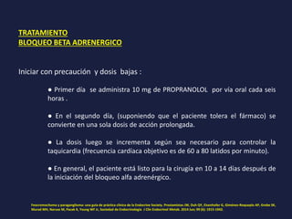 TRATAMIENTO
BLOQUEO BETA ADRENERGICO
Iniciar con precaución y dosis bajas :
● Primer día se administra 10 mg de PROPRANOLOL por vía oral cada seis
horas .
● En el segundo día, (suponiendo que el paciente tolera el fármaco) se
convierte en una sola dosis de acción prolongada.
● La dosis luego se incrementa según sea necesario para controlar la
taquicardia (frecuencia cardíaca objetivo es de 60 a 80 latidos por minuto).
● En general, el paciente está listo para la cirugía en 10 a 14 días después de
la iniciación del bloqueo alfa adrenérgico.
Feocromocitoma y paraganglioma: una guía de práctica clínica de la Endocrine Society. Prestamistas JW, Duh QY, Eisenhofer G, Giménez-Roqueplo AP, Grebe SK,
Murad MH, Naruse M, Pacak K, Young WF Jr, Sociedad de Endocrinología J Clin Endocrinol Metab. 2014 Jun; 99 (6): 1915-1942.
 