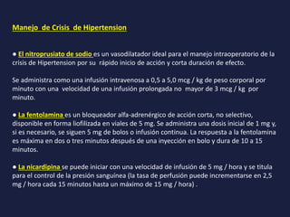 Manejo de Crisis de Hipertension
● El nitroprusiato de sodio es un vasodilatador ideal para el manejo intraoperatorio de la
crisis de Hipertension por su rápido inicio de acción y corta duración de efecto.
Se administra como una infusión intravenosa a 0,5 a 5,0 mcg / kg de peso corporal por
minuto con una velocidad de una infusión prolongada no mayor de 3 mcg / kg por
minuto.
● La fentolamina es un bloqueador alfa-adrenérgico de acción corta, no selectivo,
disponible en forma liofilizada en viales de 5 mg. Se administra una dosis inicial de 1 mg y,
si es necesario, se siguen 5 mg de bolos o infusión continua. La respuesta a la fentolamina
es máxima en dos o tres minutos después de una inyección en bolo y dura de 10 a 15
minutos.
● La nicardipina se puede iniciar con una velocidad de infusión de 5 mg / hora y se titula
para el control de la presión sanguínea (la tasa de perfusión puede incrementarse en 2,5
mg / hora cada 15 minutos hasta un máximo de 15 mg / hora) .
 