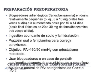 PREPARACIÓN PREOPERATORIA


Bloqueadores adrenérgicos (fenoxibenzamina) en dosis
relativamente pequeñas (p. ej., 5 a 10 mg orales tres
veces al día) e ir aumentando dosis por 10 a 14 días
(dosis final típica es de 20 a 30 mg de fenoxibenzamina
tres veces al día).

Ingestión abundante de sodio y la hidratación.
 Prazosin oral o fentolamina para corregir
paroxismos.
 Objetivo: PA>160/90 mmHg con ortostatismo
moderado.
 Usar bloqueadores α en caso de persistir
taquicardia, después de que el bloqueo α sea eficaz.
CRISIS HIPERTENSIVAS TRANSOPERATORIAS:
 Nitropusiato
Ayudan a control de PA: antagonistas de Ca++ o


 