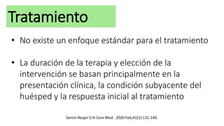Tratamiento
• No existe un enfoque estándar para el tratamiento
• La duración de la terapia y elección de la
intervención se basan principalmente en la
presentación clínica, la condición subyacente del
huésped y la respuesta inicial al tratamiento
Semin Respir Crit Care Med . 2020 Feb;41(1):131-140.
 