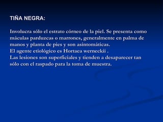 TIÑA NEGRA:
TIÑA NEGRA:
Involucra sólo el estrato córneo de la piel. Se presenta como
Involucra sólo el estrato córneo de la piel. Se presenta como
máculas parduzcas o marrones, generalmente en palma de
máculas parduzcas o marrones, generalmente en palma de
manos y planta de pies y son asintomáticas.
manos y planta de pies y son asintomáticas.
El agente etiológico es Hortaea werneckii .
El agente etiológico es Hortaea werneckii .
Las lesiones son superficiales y tienden a desaparecer tan
Las lesiones son superficiales y tienden a desaparecer tan
sólo con el raspado para la toma de muestra.
sólo con el raspado para la toma de muestra.
 