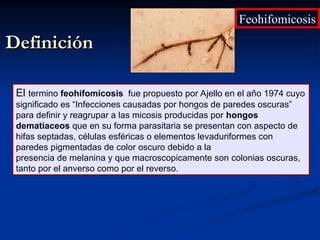 Definición
Definición
El termino feohifomicosis fue propuesto por Ajello en el año 1974 cuyo
significado es “Infecciones causadas por hongos de paredes oscuras”
para definir y reagrupar a las micosis producidas por hongos
dematiaceos que en su forma parasitaria se presentan con aspecto de
hifas septadas, células esféricas o elementos levaduriformes con
paredes pigmentadas de color oscuro debido a la
presencia de melanina y que macroscopicamente son colonias oscuras,
tanto por el anverso como por el reverso.
Feohifomicosis
Feohifomicosis
 