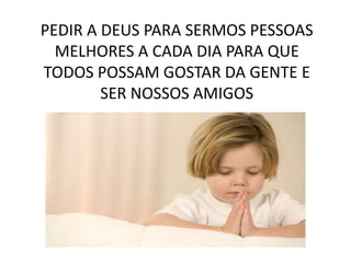 PEDIR A DEUS PARA SERMOS PESSOAS
MELHORES A CADA DIA PARA QUE
TODOS POSSAM GOSTAR DA GENTE E
SER NOSSOS AMIGOS
 