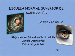 ESCUELA NORMAL SUPERIOR DE MANIZALES Alejandra Verónica González Londoño Daniela Ospina Prez Valeria Vega Galvis 11°2 LO FEO Y LO BELLO 