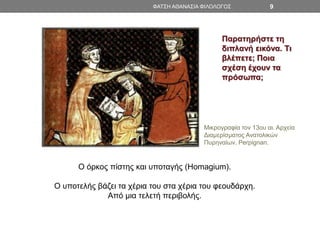 ΦΑΤΣΗ ΑΘΑΝΑΣΙΑ ΦΙΛΟΛΟΓΟΣ 9
Ο όρκος πίστης και υποταγής (Homagium).
Ο υποτελής βάζει τα χέρια του στα χέρια του φεουδάρχη.
Από μια τελετή περιβολής.
Μικρογραφία τον 13ου αι. Αρχεία
Διαμερίσματος Ανατολικών
Πυρηναίων. Perpignan.
Παρατηρήστε τη
διπλανή εικόνα. Τι
βλέπετε; Ποια
σχέση έχουν τα
πρόσωπα;
 